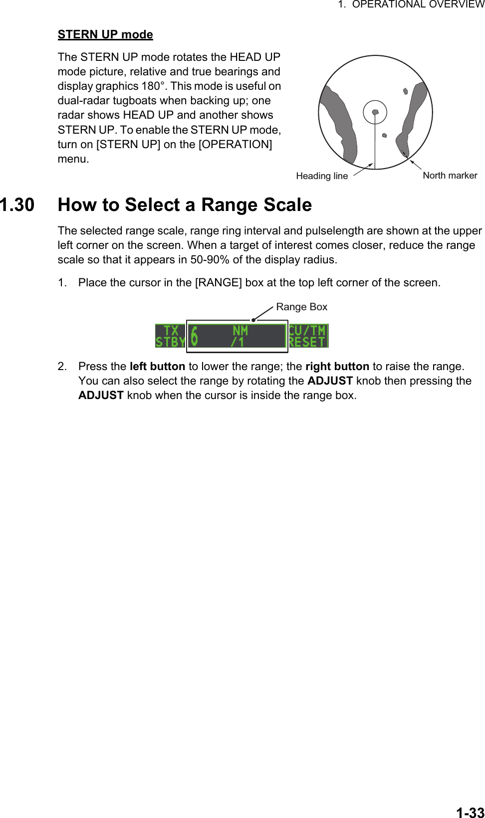 1.  OPERATIONAL OVERVIEW1-33STERN UP modeThe STERN UP mode rotates the HEAD UP mode picture, relative and true bearings and display graphics 180°. This mode is useful on dual-radar tugboats when backing up; one radar shows HEAD UP and another shows STERN UP. To enable the STERN UP mode, turn on [STERN UP] on the [OPERATION] menu.1.30 How to Select a Range ScaleThe selected range scale, range ring interval and pulselength are shown at the upper left corner on the screen. When a target of interest comes closer, reduce the range scale so that it appears in 50-90% of the display radius.1. Place the cursor in the [RANGE] box at the top left corner of the screen.2. Press the left button to lower the range; the right button to raise the range.You can also select the range by rotating the ADJUST knob then pressing the ADJUST knob when the cursor is inside the range box.Heading line North markerRange Box
