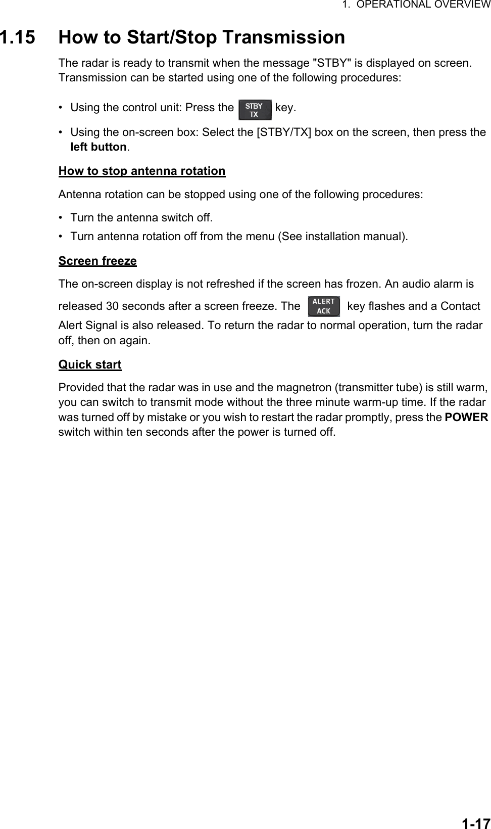 1.  OPERATIONAL OVERVIEW1-171.15 How to Start/Stop TransmissionThe radar is ready to transmit when the message &quot;STBY&quot; is displayed on screen. Transmission can be started using one of the following procedures:•  Using the control unit: Press the   key.•  Using the on-screen box: Select the [STBY/TX] box on the screen, then press the left button.How to stop antenna rotationAntenna rotation can be stopped using one of the following procedures:•  Turn the antenna switch off.•  Turn antenna rotation off from the menu (See installation manual).Screen freezeThe on-screen display is not refreshed if the screen has frozen. An audio alarm is released 30 seconds after a screen freeze. The   key flashes and a Contact Alert Signal is also released. To return the radar to normal operation, turn the radar off, then on again.Quick startProvided that the radar was in use and the magnetron (transmitter tube) is still warm, you can switch to transmit mode without the three minute warm-up time. If the radar was turned off by mistake or you wish to restart the radar promptly, press the POWER switch within ten seconds after the power is turned off.