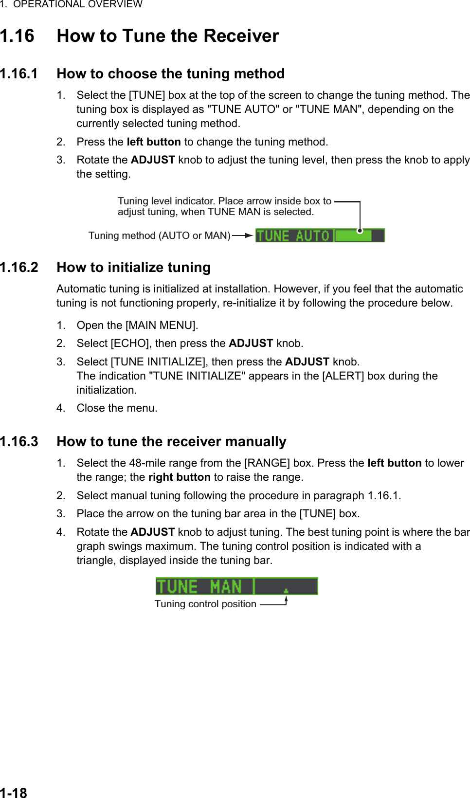 1.  OPERATIONAL OVERVIEW1-181.16 How to Tune the Receiver1.16.1 How to choose the tuning method1. Select the [TUNE] box at the top of the screen to change the tuning method. The tuning box is displayed as &quot;TUNE AUTO&quot; or &quot;TUNE MAN&quot;, depending on the currently selected tuning method.2. Press the left button to change the tuning method.3. Rotate the ADJUST knob to adjust the tuning level, then press the knob to apply the setting.1.16.2 How to initialize tuningAutomatic tuning is initialized at installation. However, if you feel that the automatic tuning is not functioning properly, re-initialize it by following the procedure below.1. Open the [MAIN MENU].2. Select [ECHO], then press the ADJUST knob.3. Select [TUNE INITIALIZE], then press the ADJUST knob.The indication &quot;TUNE INITIALIZE&quot; appears in the [ALERT] box during the initialization.4. Close the menu.1.16.3 How to tune the receiver manually1. Select the 48-mile range from the [RANGE] box. Press the left button to lower the range; the right button to raise the range.2. Select manual tuning following the procedure in paragraph 1.16.1.3. Place the arrow on the tuning bar area in the [TUNE] box.4. Rotate the ADJUST knob to adjust tuning. The best tuning point is where the bar graph swings maximum. The tuning control position is indicated with a triangle, displayed inside the tuning bar.Tuning method (AUTO or MAN)Tuning level indicator. Place arrow inside box to adjust tuning, when TUNE MAN is selected.Tuning control position