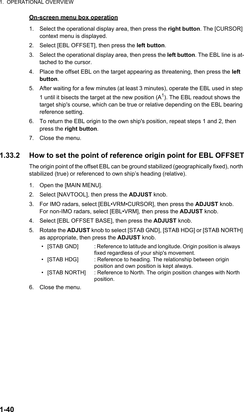 1.  OPERATIONAL OVERVIEW1-40On-screen menu box operation1. Select the operational display area, then press the right button. The [CURSOR] context menu is displayed.2. Select [EBL OFFSET], then press the left button.3. Select the operational display area, then press the left button. The EBL line is at-tached to the cursor.4. Place the offset EBL on the target appearing as threatening, then press the left button.5. After waiting for a few minutes (at least 3 minutes), operate the EBL used in step 1 until it bisects the target at the new position (A1). The EBL readout shows the target ship&apos;s course, which can be true or relative depending on the EBL bearing reference setting.6. To return the EBL origin to the own ship&apos;s position, repeat steps 1 and 2, then press the right button.7. Close the menu.1.33.2 How to set the point of reference origin point for EBL OFFSETThe origin point of the offset EBL can be ground stabilized (geographically fixed), north stabilized (true) or referenced to own ship’s heading (relative).1. Open the [MAIN MENU].2. Select [NAVTOOL], then press the ADJUST knob.3. For IMO radars, select [EBL•VRM•CURSOR], then press the ADJUST knob.For non-IMO radars, select [EBL•VRM], then press the ADJUST knob.4. Select [EBL OFFSET BASE], then press the ADJUST knob.5. Rotate the ADJUST knob to select [STAB GND], [STAB HDG] or [STAB NORTH] as appropriate, then press the ADJUST knob.6. Close the menu.• [STAB GND]• [STAB HDG]• [STAB NORTH]: Reference to latitude and longitude. Origin position is always fixed regardless of your ship&apos;s movement.: Reference to heading. The relationship between origin position and own position is kept always.: Reference to North. The origin position changes with North position.