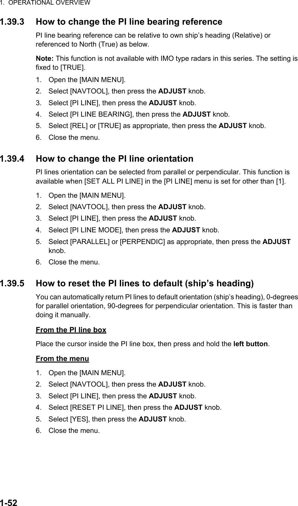 1.  OPERATIONAL OVERVIEW1-521.39.3 How to change the PI line bearing referencePI line bearing reference can be relative to own ship’s heading (Relative) or referenced to North (True) as below.Note: This function is not available with IMO type radars in this series. The setting is fixed to [TRUE].1. Open the [MAIN MENU].2. Select [NAVTOOL], then press the ADJUST knob.3. Select [PI LINE], then press the ADJUST knob.4. Select [PI LINE BEARING], then press the ADJUST knob.5. Select [REL] or [TRUE] as appropriate, then press the ADJUST knob.6. Close the menu.1.39.4 How to change the PI line orientationPI lines orientation can be selected from parallel or perpendicular. This function is available when [SET ALL PI LINE] in the [PI LINE] menu is set for other than [1].1. Open the [MAIN MENU].2. Select [NAVTOOL], then press the ADJUST knob.3. Select [PI LINE], then press the ADJUST knob.4. Select [PI LINE MODE], then press the ADJUST knob.5. Select [PARALLEL] or [PERPENDIC] as appropriate, then press the ADJUST knob.6. Close the menu.1.39.5 How to reset the PI lines to default (ship’s heading)You can automatically return PI lines to default orientation (ship’s heading), 0-degrees for parallel orientation, 90-degrees for perpendicular orientation. This is faster than doing it manually.From the PI line boxPlace the cursor inside the PI line box, then press and hold the left button.From the menu1. Open the [MAIN MENU].2. Select [NAVTOOL], then press the ADJUST knob.3. Select [PI LINE], then press the ADJUST knob.4. Select [RESET PI LINE], then press the ADJUST knob.5. Select [YES], then press the ADJUST knob.6. Close the menu.