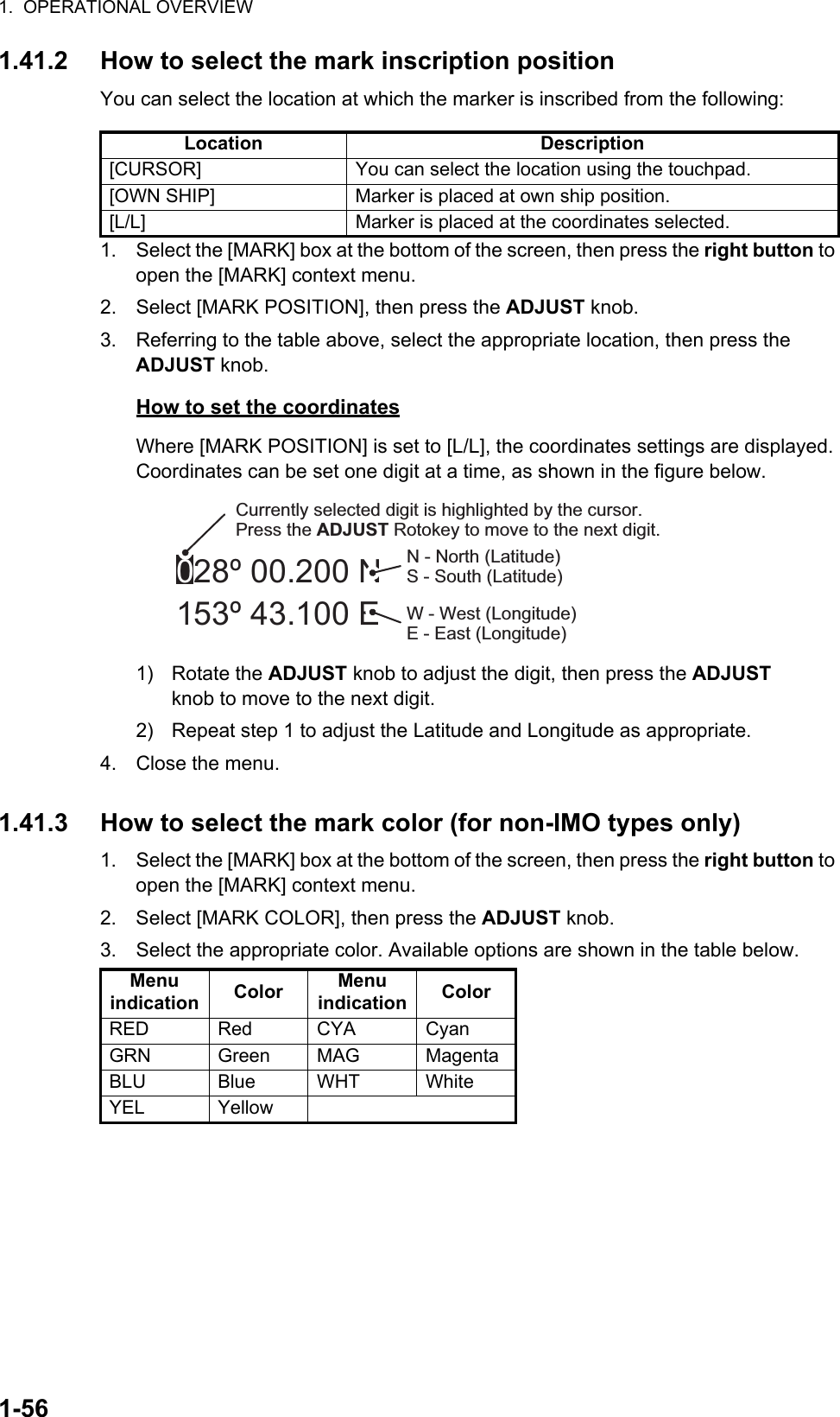 1.  OPERATIONAL OVERVIEW1-561.41.2 How to select the mark inscription positionYou can select the location at which the marker is inscribed from the following:1. Select the [MARK] box at the bottom of the screen, then press the right button to open the [MARK] context menu.2. Select [MARK POSITION], then press the ADJUST knob.3. Referring to the table above, select the appropriate location, then press the ADJUST knob.How to set the coordinatesWhere [MARK POSITION] is set to [L/L], the coordinates settings are displayed. Coordinates can be set one digit at a time, as shown in the figure below.1) Rotate the ADJUST knob to adjust the digit, then press the ADJUST knob to move to the next digit.2)  Repeat step 1 to adjust the Latitude and Longitude as appropriate.4. Close the menu.1.41.3 How to select the mark color (for non-IMO types only)1. Select the [MARK] box at the bottom of the screen, then press the right button to open the [MARK] context menu.2. Select [MARK COLOR], then press the ADJUST knob.3. Select the appropriate color. Available options are shown in the table below.Location Description[CURSOR] You can select the location using the touchpad.[OWN SHIP] Marker is placed at own ship position.[L/L] Marker is placed at the coordinates selected.Menu indication Color Menu indication ColorRED Red CYA CyanGRN Green MAG MagentaBLU Blue WHT WhiteYEL Yellow028º 00.200 N153º 43.100 ECurrently selected digit is highlighted by the cursor.Press the ADJUST Rotokey to move to the next digit.N - North (Latitude)S - South (Latitude)W - West (Longitude)E - East (Longitude)
