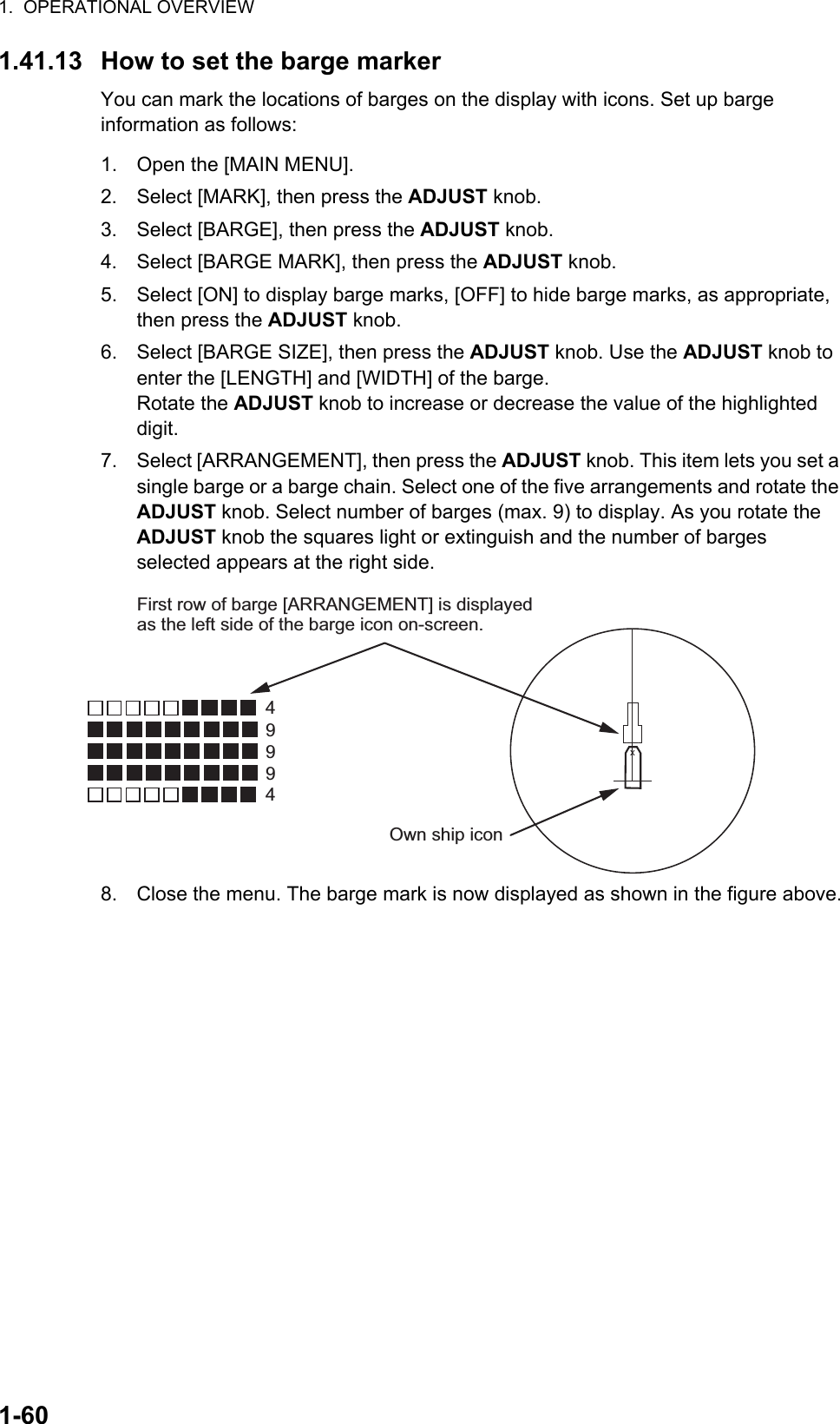 1.  OPERATIONAL OVERVIEW1-601.41.13 How to set the barge markerYou can mark the locations of barges on the display with icons. Set up barge information as follows:1. Open the [MAIN MENU].2. Select [MARK], then press the ADJUST knob.3. Select [BARGE], then press the ADJUST knob.4. Select [BARGE MARK], then press the ADJUST knob.5. Select [ON] to display barge marks, [OFF] to hide barge marks, as appropriate, then press the ADJUST knob.6. Select [BARGE SIZE], then press the ADJUST knob. Use the ADJUST knob to enter the [LENGTH] and [WIDTH] of the barge.Rotate the ADJUST knob to increase or decrease the value of the highlighted digit. 7. Select [ARRANGEMENT], then press the ADJUST knob. This item lets you set a single barge or a barge chain. Select one of the five arrangements and rotate the ADJUST knob. Select number of barges (max. 9) to display. As you rotate the ADJUST knob the squares light or extinguish and the number of barges selected appears at the right side.8. Close the menu. The barge mark is now displayed as shown in the figure above.49994XFirst row of barge [ARRANGEMENT] is displayed as the left side of the barge icon on-screen.Own ship icon