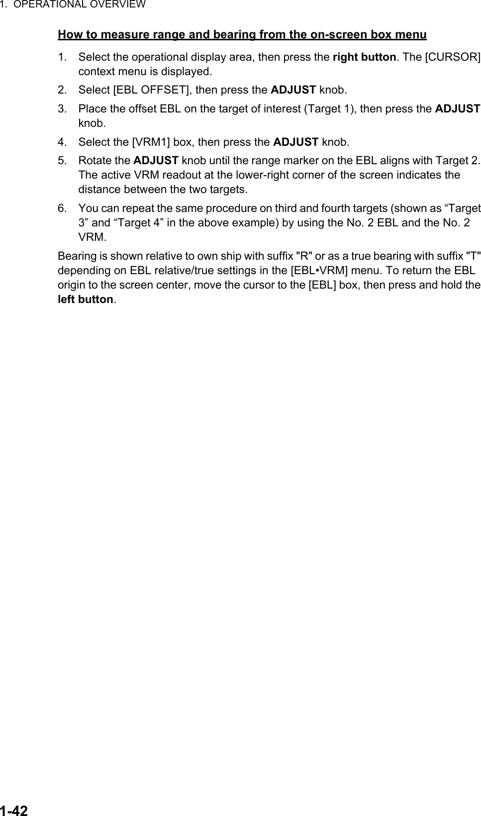 1.  OPERATIONAL OVERVIEW1-42How to measure range and bearing from the on-screen box menu1. Select the operational display area, then press the right button. The [CURSOR] context menu is displayed.2. Select [EBL OFFSET], then press the ADJUST knob.3. Place the offset EBL on the target of interest (Target 1), then press the ADJUST knob.4. Select the [VRM1] box, then press the ADJUST knob.5. Rotate the ADJUST knob until the range marker on the EBL aligns with Target 2. The active VRM readout at the lower-right corner of the screen indicates the distance between the two targets.6. You can repeat the same procedure on third and fourth targets (shown as “Target 3” and “Target 4” in the above example) by using the No. 2 EBL and the No. 2 VRM.Bearing is shown relative to own ship with suffix &quot;R&quot; or as a true bearing with suffix &quot;T&quot; depending on EBL relative/true settings in the [EBL•VRM] menu. To return the EBL origin to the screen center, move the cursor to the [EBL] box, then press and hold the left button.
