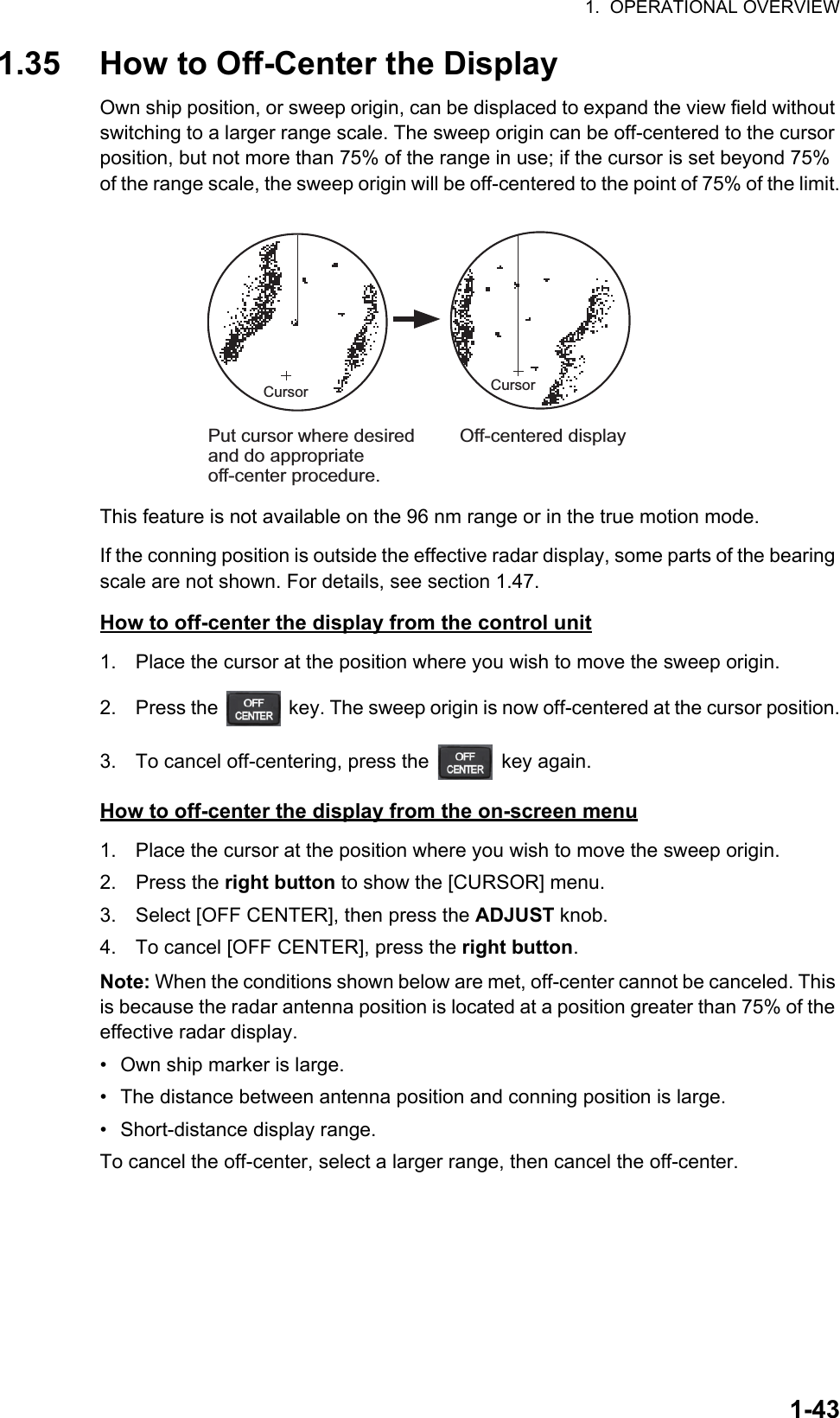 1.  OPERATIONAL OVERVIEW1-431.35 How to Off-Center the DisplayOwn ship position, or sweep origin, can be displaced to expand the view field without switching to a larger range scale. The sweep origin can be off-centered to the cursor position, but not more than 75% of the range in use; if the cursor is set beyond 75% of the range scale, the sweep origin will be off-centered to the point of 75% of the limit.This feature is not available on the 96 nm range or in the true motion mode.If the conning position is outside the effective radar display, some parts of the bearing scale are not shown. For details, see section 1.47.How to off-center the display from the control unit1. Place the cursor at the position where you wish to move the sweep origin.2. Press the   key. The sweep origin is now off-centered at the cursor position.3. To cancel off-centering, press the   key again.How to off-center the display from the on-screen menu1. Place the cursor at the position where you wish to move the sweep origin.2. Press the right button to show the [CURSOR] menu.3. Select [OFF CENTER], then press the ADJUST knob.4. To cancel [OFF CENTER], press the right button.Note: When the conditions shown below are met, off-center cannot be canceled. This is because the radar antenna position is located at a position greater than 75% of the effective radar display.•  Own ship marker is large.•  The distance between antenna position and conning position is large.•  Short-distance display range.To cancel the off-center, select a larger range, then cancel the off-center.Off-centered displayPut cursor where desired and do appropriate off-center procedure.CursorCursor