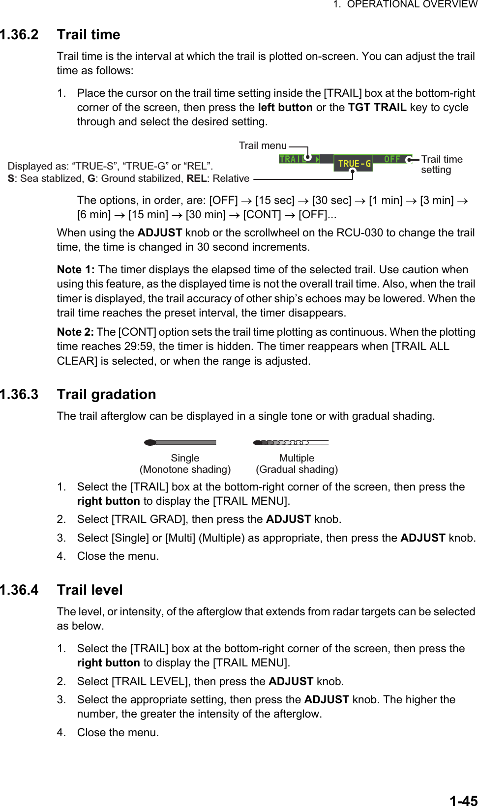 1.  OPERATIONAL OVERVIEW1-451.36.2 Trail timeTrail time is the interval at which the trail is plotted on-screen. You can adjust the trail time as follows:1. Place the cursor on the trail time setting inside the [TRAIL] box at the bottom-right corner of the screen, then press the left button or the TGT TRAIL key to cycle through and select the desired setting.The options, in order, are: [OFF]  [15 sec]  [30 sec]  [1 min]  [3 min]  [6 min]  [15 min]  [30 min]  [CONT]  [OFF]...When using the ADJUST knob or the scrollwheel on the RCU-030 to change the trail time, the time is changed in 30 second increments.Note 1: The timer displays the elapsed time of the selected trail. Use caution when using this feature, as the displayed time is not the overall trail time. Also, when the trail timer is displayed, the trail accuracy of other ship’s echoes may be lowered. When the trail time reaches the preset interval, the timer disappears.Note 2: The [CONT] option sets the trail time plotting as continuous. When the plotting time reaches 29:59, the timer is hidden. The timer reappears when [TRAIL ALL CLEAR] is selected, or when the range is adjusted. 1.36.3 Trail gradationThe trail afterglow can be displayed in a single tone or with gradual shading.1. Select the [TRAIL] box at the bottom-right corner of the screen, then press the right button to display the [TRAIL MENU].2. Select [TRAIL GRAD], then press the ADJUST knob.3. Select [Single] or [Multi] (Multiple) as appropriate, then press the ADJUST knob.4. Close the menu.1.36.4 Trail levelThe level, or intensity, of the afterglow that extends from radar targets can be selected as below.1. Select the [TRAIL] box at the bottom-right corner of the screen, then press the right button to display the [TRAIL MENU].2. Select [TRAIL LEVEL], then press the ADJUST knob.3. Select the appropriate setting, then press the ADJUST knob. The higher the number, the greater the intensity of the afterglow.4. Close the menu.Trail time settingTrail menuDisplayed as: “TRUE-S”, “TRUE-G” or “REL”.S: Sea stablized, G: Ground stabilized, REL: RelativeMultiple(Gradual shading)Single(Monotone shading)