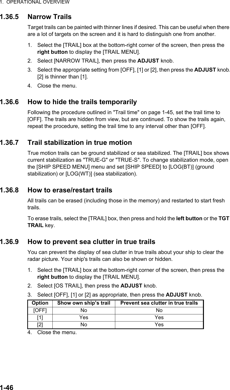 1.  OPERATIONAL OVERVIEW1-461.36.5 Narrow TrailsTarget trails can be painted with thinner lines if desired. This can be useful when there are a lot of targets on the screen and it is hard to distinguish one from another.1. Select the [TRAIL] box at the bottom-right corner of the screen, then press the right button to display the [TRAIL MENU].2. Select [NARROW TRAIL], then press the ADJUST knob.3. Select the appropriate setting from [OFF], [1] or [2], then press the ADJUST knob.[2] is thinner than [1].4. Close the menu.1.36.6 How to hide the trails temporarilyFollowing the procedure outlined in &quot;Trail time&quot; on page 1-45, set the trail time to [OFF]. The trails are hidden from view, but are continued. To show the trails again, repeat the procedure, setting the trail time to any interval other than [OFF].1.36.7 Trail stabilization in true motionTrue motion trails can be ground stabilized or sea stabilized. The [TRAIL] box shows current stabilization as &quot;TRUE-G&quot; or &quot;TRUE-S&quot;. To change stabilization mode, open the [SHIP SPEED MENU] menu and set [SHIP SPEED] to [LOG(BT)] (ground stabilization) or [LOG(WT)] (sea stabilization).1.36.8 How to erase/restart trailsAll trails can be erased (including those in the memory) and restarted to start fresh trails.To erase trails, select the [TRAIL] box, then press and hold the left button or the TGT TRAIL key.1.36.9 How to prevent sea clutter in true trailsYou can prevent the display of sea clutter in true trails about your ship to clear the radar picture. Your ship&apos;s trails can also be shown or hidden.1. Select the [TRAIL] box at the bottom-right corner of the screen, then press the right button to display the [TRAIL MENU].2. Select [OS TRAIL], then press the ADJUST knob.3. Select [OFF], [1] or [2] as appropriate, then press the ADJUST knob.4. Close the menu.Option Show own ship’s trail Prevent sea clutter in true trails[OFF] No No[1] Yes Yes[2] No Yes