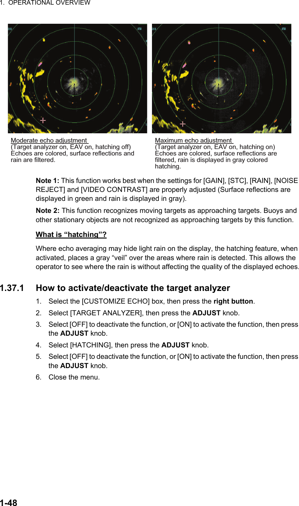 1.  OPERATIONAL OVERVIEW1-48Note 1: This function works best when the settings for [GAIN], [STC], [RAIN], [NOISE REJECT] and [VIDEO CONTRAST] are properly adjusted (Surface reflections are displayed in green and rain is displayed in gray).Note 2: This function recognizes moving targets as approaching targets. Buoys and other stationary objects are not recognized as approaching targets by this function.What is “hatching”?Where echo averaging may hide light rain on the display, the hatching feature, when activated, places a gray “veil” over the areas where rain is detected. This allows the operator to see where the rain is without affecting the quality of the displayed echoes.1.37.1 How to activate/deactivate the target analyzer1. Select the [CUSTOMIZE ECHO] box, then press the right button.2. Select [TARGET ANALYZER], then press the ADJUST knob.3. Select [OFF] to deactivate the function, or [ON] to activate the function, then press the ADJUST knob.4. Select [HATCHING], then press the ADJUST knob.5. Select [OFF] to deactivate the function, or [ON] to activate the function, then press the ADJUST knob.6. Close the menu.Maximum echo adjustment (Target analyzer on, EAV on, hatching on)Echoes are colored, surface reflections are filtered, rain is displayed in gray colored hatching.Moderate echo adjustment (Target analyzer on, EAV on, hatching off)Echoes are colored, surface reflections and rain are filtered.