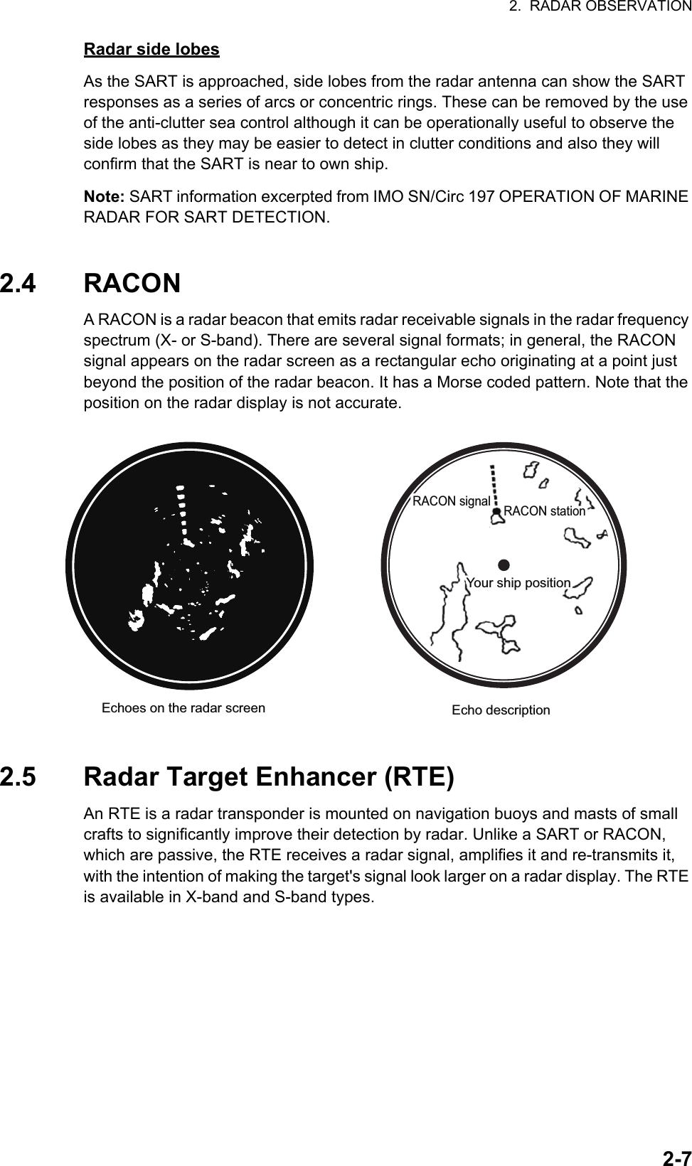 2.  RADAR OBSERVATION2-7Radar side lobesAs the SART is approached, side lobes from the radar antenna can show the SART responses as a series of arcs or concentric rings. These can be removed by the use of the anti-clutter sea control although it can be operationally useful to observe the side lobes as they may be easier to detect in clutter conditions and also they will confirm that the SART is near to own ship.Note: SART information excerpted from IMO SN/Circ 197 OPERATION OF MARINE RADAR FOR SART DETECTION.2.4 RACONA RACON is a radar beacon that emits radar receivable signals in the radar frequency spectrum (X- or S-band). There are several signal formats; in general, the RACON signal appears on the radar screen as a rectangular echo originating at a point just beyond the position of the radar beacon. It has a Morse coded pattern. Note that the position on the radar display is not accurate.2.5 Radar Target Enhancer (RTE)An RTE is a radar transponder is mounted on navigation buoys and masts of small crafts to significantly improve their detection by radar. Unlike a SART or RACON, which are passive, the RTE receives a radar signal, amplifies it and re-transmits it, with the intention of making the target&apos;s signal look larger on a radar display. The RTE is available in X-band and S-band types.Echo descriptionRACON signalRACON signal RACON stationRACON stationEchoes on the radar screenYour ship positionYour ship position