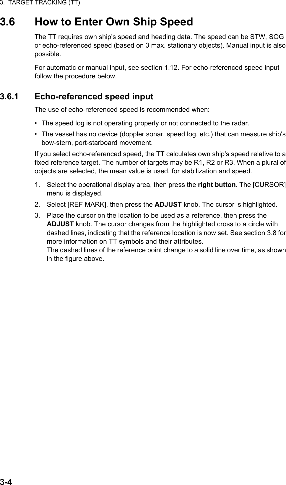 3.  TARGET TRACKING (TT)3-43.6 How to Enter Own Ship SpeedThe TT requires own ship&apos;s speed and heading data. The speed can be STW, SOG or echo-referenced speed (based on 3 max. stationary objects). Manual input is also possible.For automatic or manual input, see section 1.12. For echo-referenced speed input follow the procedure below.3.6.1 Echo-referenced speed inputThe use of echo-referenced speed is recommended when:•  The speed log is not operating properly or not connected to the radar.•  The vessel has no device (doppler sonar, speed log, etc.) that can measure ship&apos;s bow-stern, port-starboard movement.If you select echo-referenced speed, the TT calculates own ship&apos;s speed relative to a fixed reference target. The number of targets may be R1, R2 or R3. When a plural of objects are selected, the mean value is used, for stabilization and speed.1. Select the operational display area, then press the right button. The [CURSOR] menu is displayed.2. Select [REF MARK], then press the ADJUST knob. The cursor is highlighted.3. Place the cursor on the location to be used as a reference, then press the ADJUST knob. The cursor changes from the highlighted cross to a circle with dashed lines, indicating that the reference location is now set. See section 3.8 for more information on TT symbols and their attributes.The dashed lines of the reference point change to a solid line over time, as shown in the figure above.