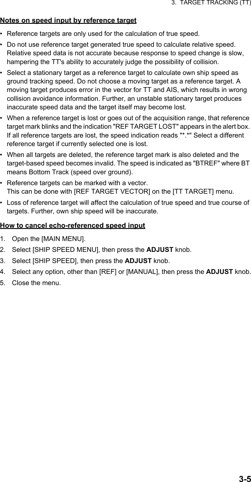 3.  TARGET TRACKING (TT)3-5Notes on speed input by reference target•  Reference targets are only used for the calculation of true speed.•  Do not use reference target generated true speed to calculate relative speed. Relative speed data is not accurate because response to speed change is slow, hampering the TT&apos;s ability to accurately judge the possibility of collision.•  Select a stationary target as a reference target to calculate own ship speed as ground tracking speed. Do not choose a moving target as a reference target. A moving target produces error in the vector for TT and AIS, which results in wrong collision avoidance information. Further, an unstable stationary target produces inaccurate speed data and the target itself may become lost.•  When a reference target is lost or goes out of the acquisition range, that reference target mark blinks and the indication &quot;REF TARGET LOST&quot; appears in the alert box. If all reference targets are lost, the speed indication reads &quot;*.*&quot; Select a different reference target if currently selected one is lost.•  When all targets are deleted, the reference target mark is also deleted and the target-based speed becomes invalid. The speed is indicated as &quot;BTREF&quot; where BT means Bottom Track (speed over ground).•  Reference targets can be marked with a vector.This can be done with [REF TARGET VECTOR] on the [TT TARGET] menu.•  Loss of reference target will affect the calculation of true speed and true course of targets. Further, own ship speed will be inaccurate.How to cancel echo-referenced speed input1. Open the [MAIN MENU].2. Select [SHIP SPEED MENU], then press the ADJUST knob.3. Select [SHIP SPEED], then press the ADJUST knob.4. Select any option, other than [REF] or [MANUAL], then press the ADJUST knob.5. Close the menu.