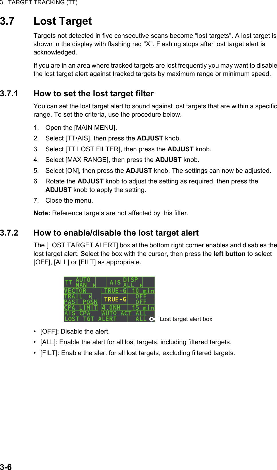 3.  TARGET TRACKING (TT)3-63.7 Lost TargetTargets not detected in five consecutive scans become “lost targets”. A lost target is shown in the display with flashing red &quot;X&quot;. Flashing stops after lost target alert is acknowledged.If you are in an area where tracked targets are lost frequently you may want to disable the lost target alert against tracked targets by maximum range or minimum speed.3.7.1 How to set the lost target filterYou can set the lost target alert to sound against lost targets that are within a specific range. To set the criteria, use the procedure below.1. Open the [MAIN MENU].2. Select [TT•AIS], then press the ADJUST knob.3. Select [TT LOST FILTER], then press the ADJUST knob.4. Select [MAX RANGE], then press the ADJUST knob.5. Select [ON], then press the ADJUST knob. The settings can now be adjusted.6. Rotate the ADJUST knob to adjust the setting as required, then press the ADJUST knob to apply the setting.7. Close the menu.Note: Reference targets are not affected by this filter.3.7.2 How to enable/disable the lost target alertThe [LOST TARGET ALERT] box at the bottom right corner enables and disables the lost target alert. Select the box with the cursor, then press the left button to select [OFF], [ALL] or [FILT] as appropriate.•  [OFF]: Disable the alert.•  [ALL]: Enable the alert for all lost targets, including filtered targets.•  [FILT]: Enable the alert for all lost targets, excluding filtered targets.Lost target alert box