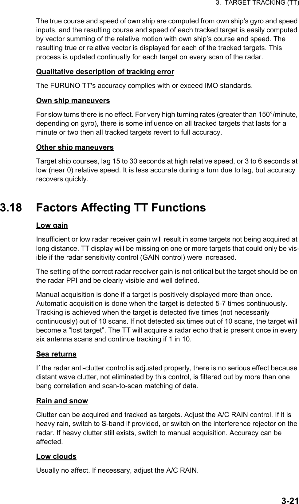 3.  TARGET TRACKING (TT)3-21The true course and speed of own ship are computed from own ship&apos;s gyro and speed inputs, and the resulting course and speed of each tracked target is easily computed by vector summing of the relative motion with own ship’s course and speed. The resulting true or relative vector is displayed for each of the tracked targets. This process is updated continually for each target on every scan of the radar.Qualitative description of tracking errorThe FURUNO TT&apos;s accuracy complies with or exceed IMO standards.Own ship maneuversFor slow turns there is no effect. For very high turning rates (greater than 150°/minute, depending on gyro), there is some influence on all tracked targets that lasts for a minute or two then all tracked targets revert to full accuracy.Other ship maneuversTarget ship courses, lag 15 to 30 seconds at high relative speed, or 3 to 6 seconds at low (near 0) relative speed. It is less accurate during a turn due to lag, but accuracy recovers quickly.3.18 Factors Affecting TT FunctionsLow gainInsufficient or low radar receiver gain will result in some targets not being acquired at long distance. TT display will be missing on one or more targets that could only be vis-ible if the radar sensitivity control (GAIN control) were increased.The setting of the correct radar receiver gain is not critical but the target should be on the radar PPI and be clearly visible and well defined.Manual acquisition is done if a target is positively displayed more than once. Automatic acquisition is done when the target is detected 5-7 times continuously. Tracking is achieved when the target is detected five times (not necessarily continuously) out of 10 scans. If not detected six times out of 10 scans, the target will become a “lost target”. The TT will acquire a radar echo that is present once in every six antenna scans and continue tracking if 1 in 10.Sea returnsIf the radar anti-clutter control is adjusted properly, there is no serious effect because distant wave clutter, not eliminated by this control, is filtered out by more than one bang correlation and scan-to-scan matching of data.Rain and snowClutter can be acquired and tracked as targets. Adjust the A/C RAIN control. If it is heavy rain, switch to S-band if provided, or switch on the interference rejector on the radar. If heavy clutter still exists, switch to manual acquisition. Accuracy can be affected.Low cloudsUsually no affect. If necessary, adjust the A/C RAIN.