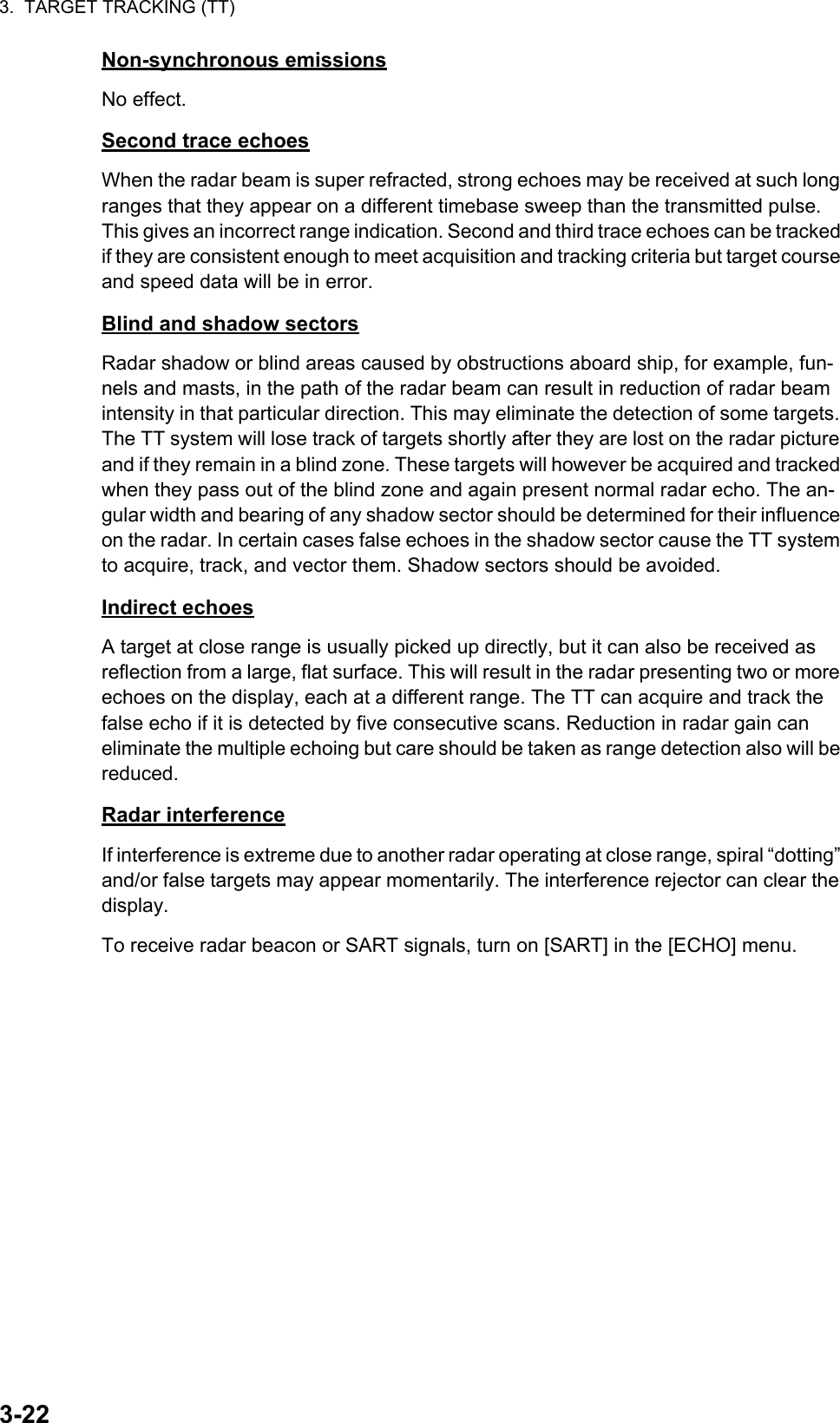 3.  TARGET TRACKING (TT)3-22Non-synchronous emissionsNo effect.Second trace echoesWhen the radar beam is super refracted, strong echoes may be received at such long ranges that they appear on a different timebase sweep than the transmitted pulse. This gives an incorrect range indication. Second and third trace echoes can be tracked if they are consistent enough to meet acquisition and tracking criteria but target course and speed data will be in error.Blind and shadow sectorsRadar shadow or blind areas caused by obstructions aboard ship, for example, fun-nels and masts, in the path of the radar beam can result in reduction of radar beam intensity in that particular direction. This may eliminate the detection of some targets. The TT system will lose track of targets shortly after they are lost on the radar picture and if they remain in a blind zone. These targets will however be acquired and tracked when they pass out of the blind zone and again present normal radar echo. The an-gular width and bearing of any shadow sector should be determined for their influence on the radar. In certain cases false echoes in the shadow sector cause the TT system to acquire, track, and vector them. Shadow sectors should be avoided.Indirect echoesA target at close range is usually picked up directly, but it can also be received as reflection from a large, flat surface. This will result in the radar presenting two or more echoes on the display, each at a different range. The TT can acquire and track the false echo if it is detected by five consecutive scans. Reduction in radar gain can eliminate the multiple echoing but care should be taken as range detection also will be reduced.Radar interferenceIf interference is extreme due to another radar operating at close range, spiral “dotting” and/or false targets may appear momentarily. The interference rejector can clear the display.To receive radar beacon or SART signals, turn on [SART] in the [ECHO] menu.