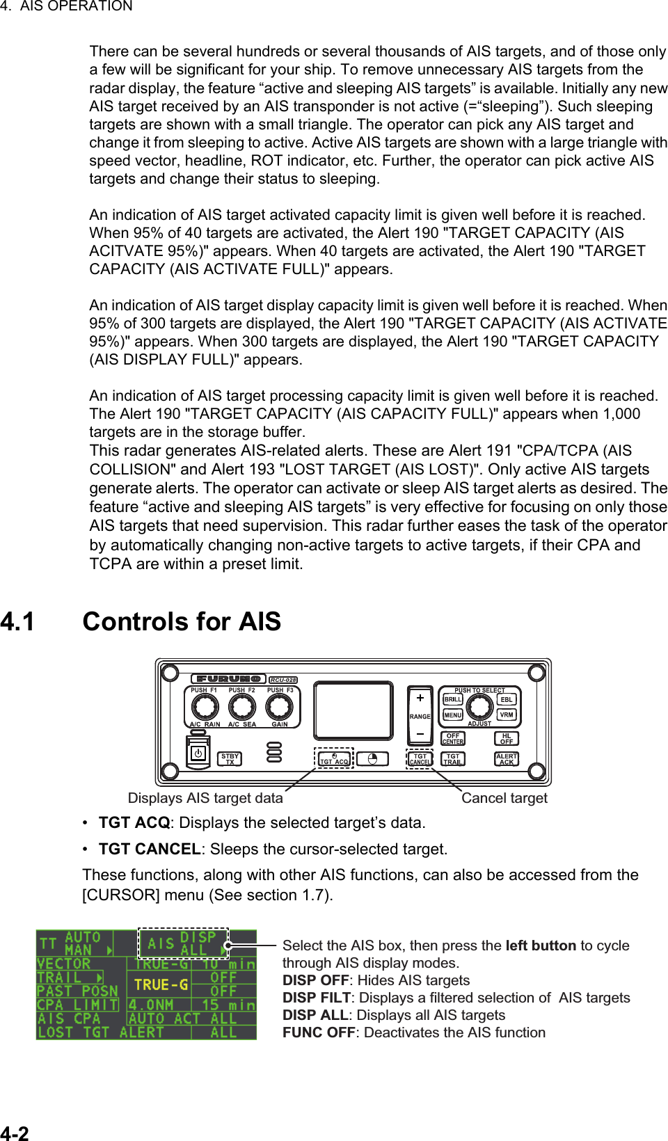 4.  AIS OPERATION4-24.1 Controls for AIS•  TGT ACQ: Displays the selected target’s data.•  TGT CANCEL: Sleeps the cursor-selected target.These functions, along with other AIS functions, can also be accessed from the [CURSOR] menu (See section 1.7).There can be several hundreds or several thousands of AIS targets, and of those only a few will be significant for your ship. To remove unnecessary AIS targets from the radar display, the feature “active and sleeping AIS targets” is available. Initially any new AIS target received by an AIS transponder is not active (=“sleeping”). Such sleeping targets are shown with a small triangle. The operator can pick any AIS target and change it from sleeping to active. Active AIS targets are shown with a large triangle with speed vector, headline, ROT indicator, etc. Further, the operator can pick active AIS targets and change their status to sleeping.An indication of AIS target activated capacity limit is given well before it is reached. When 95% of 40 targets are activated, the Alert 190 &quot;TARGET CAPACITY (AIS ACITVATE 95%)&quot; appears. When 40 targets are activated, the Alert 190 &quot;TARGET CAPACITY (AIS ACTIVATE FULL)&quot; appears.An indication of AIS target display capacity limit is given well before it is reached. When 95% of 300 targets are displayed, the Alert 190 &quot;TARGET CAPACITY (AIS ACTIVATE 95%)&quot; appears. When 300 targets are displayed, the Alert 190 &quot;TARGET CAPACITY (AIS DISPLAY FULL)&quot; appears.An indication of AIS target processing capacity limit is given well before it is reached. The Alert 190 &quot;TARGET CAPACITY (AIS CAPACITY FULL)&quot; appears when 1,000 targets are in the storage buffer.This radar generates AIS-related alerts. These are Alert 191 &quot;CPA/TCPA (AIS COLLISION&quot; and Alert 193 &quot;LOST TARGET (AIS LOST)&quot;. Only active AIS targets generate alerts. The operator can activate or sleep AIS target alerts as desired. The feature “active and sleeping AIS targets” is very effective for focusing on only those AIS targets that need supervision. This radar further eases the task of the operator by automatically changing non-active targets to active targets, if their CPA and TCPA are within a preset limit.Displays AIS target data Cancel targetSelect the AIS box, then press the left button to cycle through AIS display modes.DISP OFF: Hides AIS targetsDISP FILT: Displays a filtered selection of  AIS targetsDISP ALL: Displays all AIS targetsFUNC OFF: Deactivates the AIS function