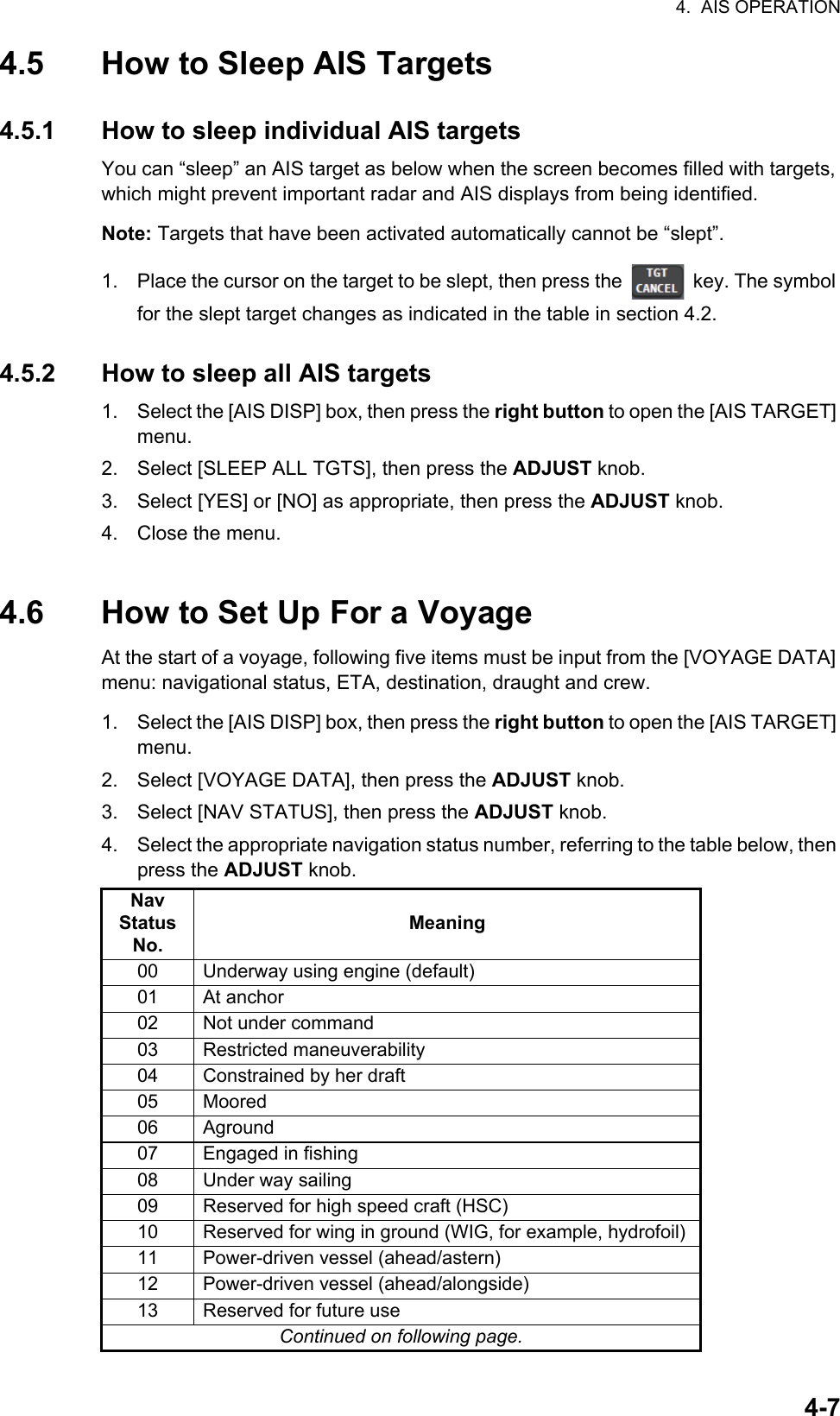 4.  AIS OPERATION4-74.5 How to Sleep AIS Targets4.5.1 How to sleep individual AIS targetsYou can “sleep” an AIS target as below when the screen becomes filled with targets, which might prevent important radar and AIS displays from being identified. Note: Targets that have been activated automatically cannot be “slept”.1. Place the cursor on the target to be slept, then press the   key. The symbol for the slept target changes as indicated in the table in section 4.2.4.5.2 How to sleep all AIS targets1. Select the [AIS DISP] box, then press the right button to open the [AIS TARGET] menu.2. Select [SLEEP ALL TGTS], then press the ADJUST knob.3. Select [YES] or [NO] as appropriate, then press the ADJUST knob.4. Close the menu.4.6 How to Set Up For a VoyageAt the start of a voyage, following five items must be input from the [VOYAGE DATA] menu: navigational status, ETA, destination, draught and crew.1. Select the [AIS DISP] box, then press the right button to open the [AIS TARGET] menu.2. Select [VOYAGE DATA], then press the ADJUST knob.3. Select [NAV STATUS], then press the ADJUST knob.4. Select the appropriate navigation status number, referring to the table below, then press the ADJUST knob.Nav Status No.Meaning00 Underway using engine (default)01 At anchor02 Not under command03 Restricted maneuverability04 Constrained by her draft05 Moored06 Aground07 Engaged in fishing08 Under way sailing09 Reserved for high speed craft (HSC)10 Reserved for wing in ground (WIG, for example, hydrofoil)11 Power-driven vessel (ahead/astern)12 Power-driven vessel (ahead/alongside)13 Reserved for future useContinued on following page.