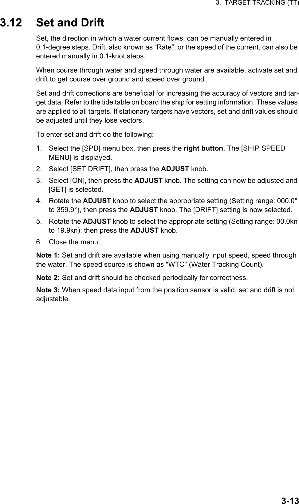 3.  TARGET TRACKING (TT)3-133.12 Set and DriftSet, the direction in which a water current flows, can be manually entered in 0.1-degree steps. Drift, also known as “Rate”, or the speed of the current, can also be entered manually in 0.1-knot steps.When course through water and speed through water are available, activate set and drift to get course over ground and speed over ground.Set and drift corrections are beneficial for increasing the accuracy of vectors and tar-get data. Refer to the tide table on board the ship for setting information. These values are applied to all targets. If stationary targets have vectors, set and drift values should be adjusted until they lose vectors.To enter set and drift do the following:1. Select the [SPD] menu box, then press the right button. The [SHIP SPEED MENU] is displayed.2. Select [SET DRIFT], then press the ADJUST knob.3. Select [ON], then press the ADJUST knob. The setting can now be adjusted and [SET] is selected.4. Rotate the ADJUST knob to select the appropriate setting (Setting range: 000.0° to 359.9°), then press the ADJUST knob. The [DRIFT] setting is now selected.5. Rotate the ADJUST knob to select the appropriate setting (Setting range: 00.0kn to 19.9kn), then press the ADJUST knob.6. Close the menu.Note 1: Set and drift are available when using manually input speed, speed through the water. The speed source is shown as &quot;WTC&quot; (Water Tracking Count).Note 2: Set and drift should be checked periodically for correctness.Note 3: When speed data input from the position sensor is valid, set and drift is not adjustable.