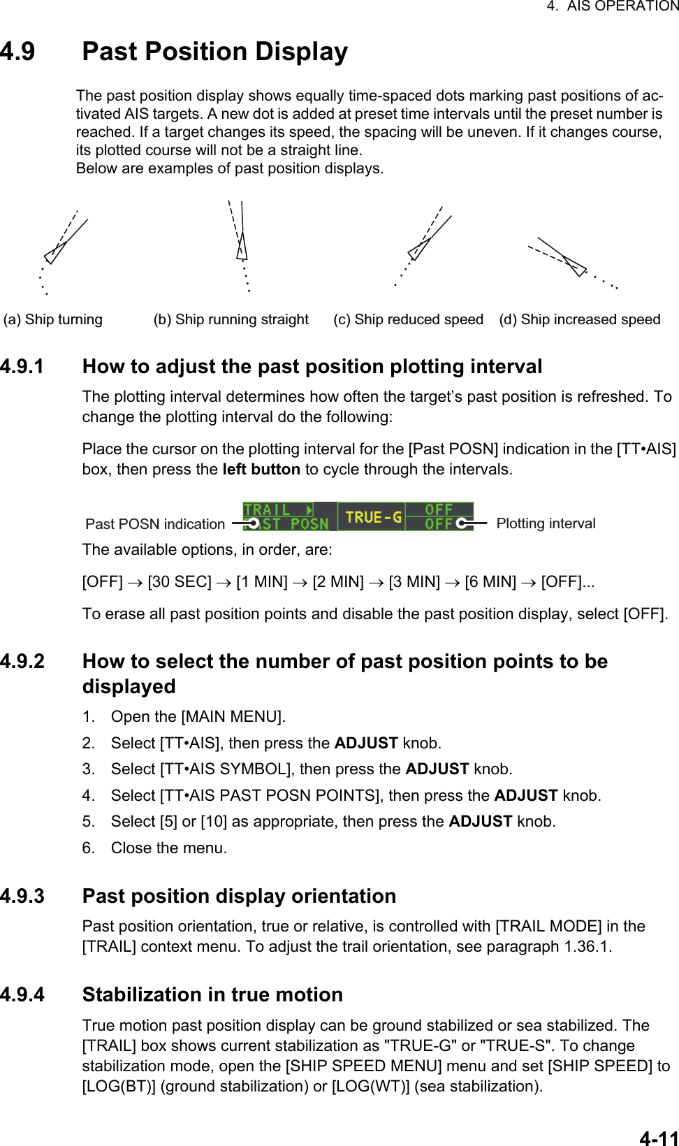 4.  AIS OPERATION4-114.9 Past Position Display4.9.1 How to adjust the past position plotting intervalThe plotting interval determines how often the target’s past position is refreshed. To change the plotting interval do the following:Place the cursor on the plotting interval for the [Past POSN] indication in the [TT•AIS] box, then press the left button to cycle through the intervals.The available options, in order, are:[OFF]  [30 SEC]  [1 MIN]  [2 MIN]  [3 MIN]  [6 MIN]  [OFF]...To erase all past position points and disable the past position display, select [OFF].4.9.2 How to select the number of past position points to be displayed1. Open the [MAIN MENU].2. Select [TT•AIS], then press the ADJUST knob.3. Select [TT•AIS SYMBOL], then press the ADJUST knob.4. Select [TT•AIS PAST POSN POINTS], then press the ADJUST knob.5. Select [5] or [10] as appropriate, then press the ADJUST knob.6. Close the menu.4.9.3 Past position display orientationPast position orientation, true or relative, is controlled with [TRAIL MODE] in the [TRAIL] context menu. To adjust the trail orientation, see paragraph 1.36.1.4.9.4 Stabilization in true motionTrue motion past position display can be ground stabilized or sea stabilized. The [TRAIL] box shows current stabilization as &quot;TRUE-G&quot; or &quot;TRUE-S&quot;. To change stabilization mode, open the [SHIP SPEED MENU] menu and set [SHIP SPEED] to [LOG(BT)] (ground stabilization) or [LOG(WT)] (sea stabilization).The past position display shows equally time-spaced dots marking past positions of ac-tivated AIS targets. A new dot is added at preset time intervals until the preset number is reached. If a target changes its speed, the spacing will be uneven. If it changes course, its plotted course will not be a straight line.Below are examples of past position displays.(a) Ship turning (b) Ship running straight (c) Ship reduced speed (d) Ship increased speedPast POSN indication Plotting interval