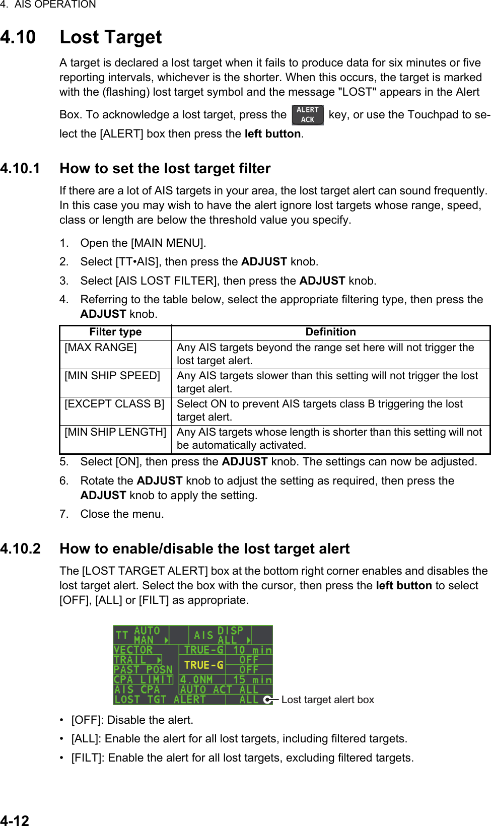 4.  AIS OPERATION4-124.10 Lost TargetA target is declared a lost target when it fails to produce data for six minutes or five reporting intervals, whichever is the shorter. When this occurs, the target is marked with the (flashing) lost target symbol and the message &quot;LOST&quot; appears in the Alert Box. To acknowledge a lost target, press the   key, or use the Touchpad to se-lect the [ALERT] box then press the left button.4.10.1 How to set the lost target filterIf there are a lot of AIS targets in your area, the lost target alert can sound frequently. In this case you may wish to have the alert ignore lost targets whose range, speed, class or length are below the threshold value you specify.1. Open the [MAIN MENU].2. Select [TT•AIS], then press the ADJUST knob.3. Select [AIS LOST FILTER], then press the ADJUST knob.4. Referring to the table below, select the appropriate filtering type, then press the ADJUST knob.5. Select [ON], then press the ADJUST knob. The settings can now be adjusted.6. Rotate the ADJUST knob to adjust the setting as required, then press the ADJUST knob to apply the setting.7. Close the menu.4.10.2 How to enable/disable the lost target alertThe [LOST TARGET ALERT] box at the bottom right corner enables and disables the lost target alert. Select the box with the cursor, then press the left button to select [OFF], [ALL] or [FILT] as appropriate.•  [OFF]: Disable the alert.•  [ALL]: Enable the alert for all lost targets, including filtered targets.•  [FILT]: Enable the alert for all lost targets, excluding filtered targets.Filter type Definition[MAX RANGE] Any AIS targets beyond the range set here will not trigger the lost target alert.[MIN SHIP SPEED] Any AIS targets slower than this setting will not trigger the lost target alert.[EXCEPT CLASS B] Select ON to prevent AIS targets class B triggering the lost target alert.[MIN SHIP LENGTH] Any AIS targets whose length is shorter than this setting will not be automatically activated.Lost target alert box