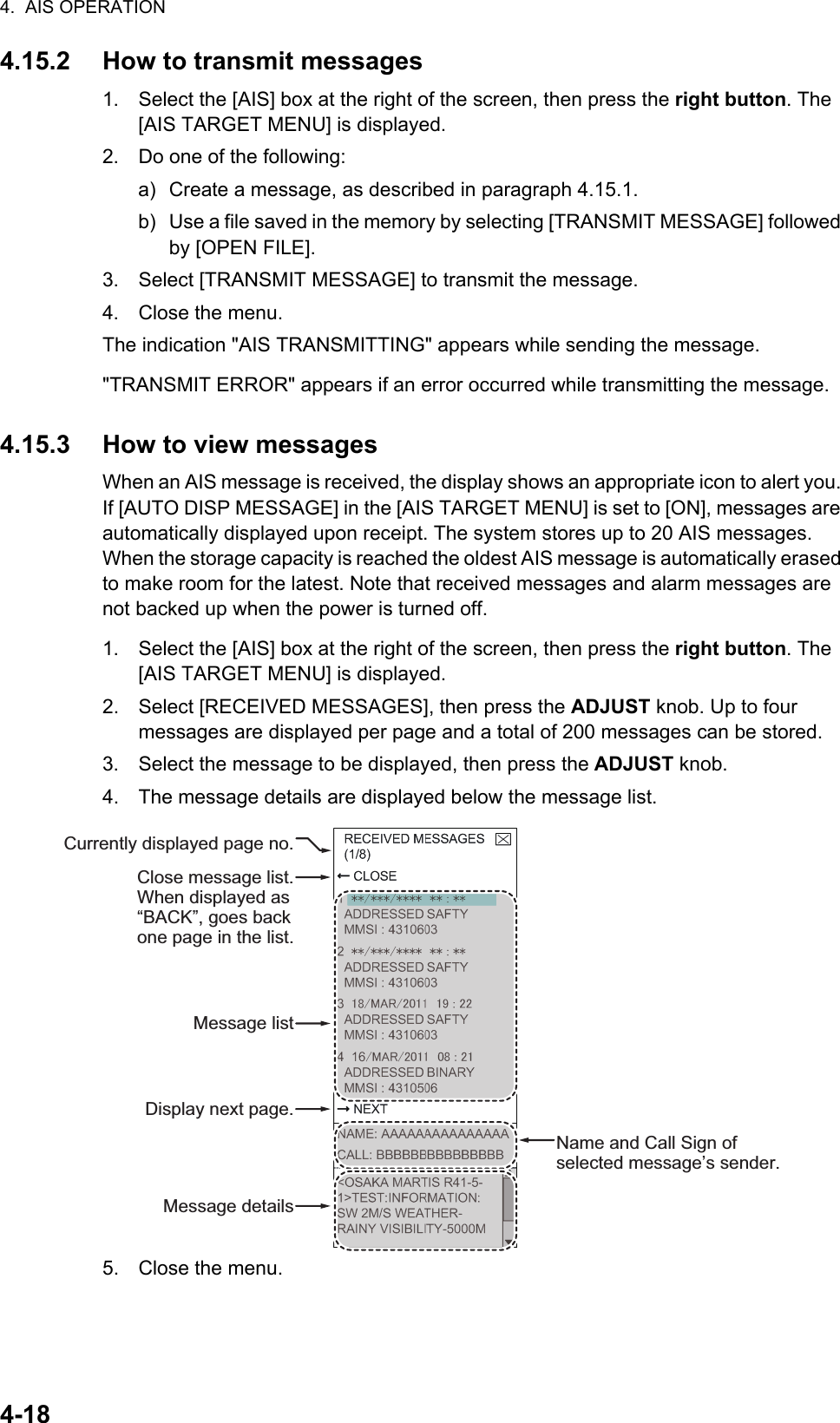 4.  AIS OPERATION4-184.15.2 How to transmit messages1. Select the [AIS] box at the right of the screen, then press the right button. The [AIS TARGET MENU] is displayed.2. Do one of the following:a) Create a message, as described in paragraph 4.15.1.b) Use a file saved in the memory by selecting [TRANSMIT MESSAGE] followed by [OPEN FILE].3. Select [TRANSMIT MESSAGE] to transmit the message.4. Close the menu.The indication &quot;AIS TRANSMITTING&quot; appears while sending the message.&quot;TRANSMIT ERROR&quot; appears if an error occurred while transmitting the message.4.15.3 How to view messagesWhen an AIS message is received, the display shows an appropriate icon to alert you. If [AUTO DISP MESSAGE] in the [AIS TARGET MENU] is set to [ON], messages are automatically displayed upon receipt. The system stores up to 20 AIS messages. When the storage capacity is reached the oldest AIS message is automatically erased to make room for the latest. Note that received messages and alarm messages are not backed up when the power is turned off.1. Select the [AIS] box at the right of the screen, then press the right button. The [AIS TARGET MENU] is displayed.2. Select [RECEIVED MESSAGES], then press the ADJUST knob. Up to four messages are displayed per page and a total of 200 messages can be stored.3. Select the message to be displayed, then press the ADJUST knob.4. The message details are displayed below the message list.5. Close the menu.Currently displayed page no.Message listDisplay next page.Name and Call Sign of selected message’s sender.Message detailsClose message list.When displayed as “BACK”, goes back one page in the list.