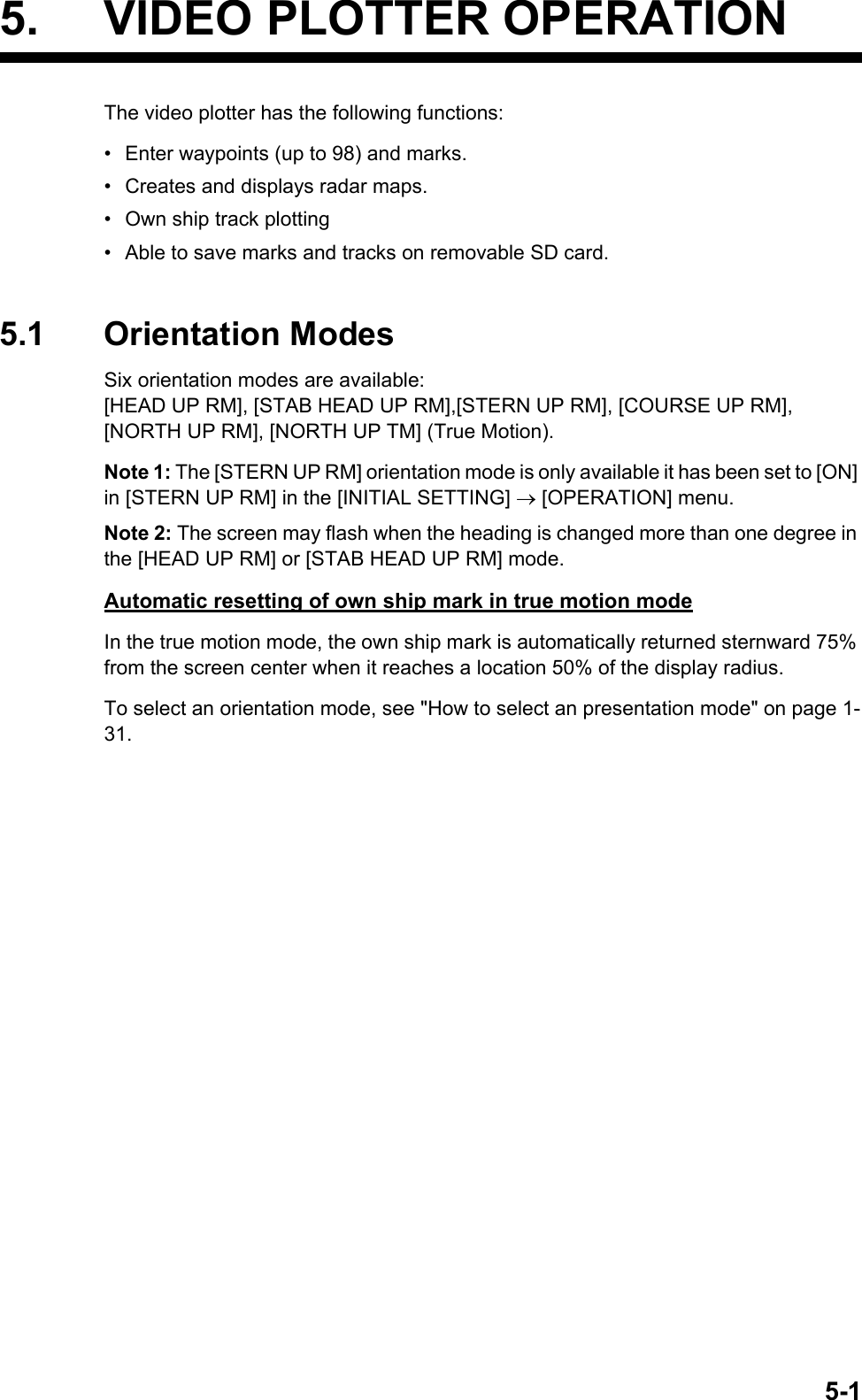 5-15. VIDEO PLOTTER OPERATIONThe video plotter has the following functions:•  Enter waypoints (up to 98) and marks.•  Creates and displays radar maps.•  Own ship track plotting•  Able to save marks and tracks on removable SD card.5.1 Orientation ModesSix orientation modes are available: [HEAD UP RM], [STAB HEAD UP RM],[STERN UP RM], [COURSE UP RM], [NORTH UP RM], [NORTH UP TM] (True Motion).Note 1: The [STERN UP RM] orientation mode is only available it has been set to [ON] in [STERN UP RM] in the [INITIAL SETTING]  [OPERATION] menu.Note 2: The screen may flash when the heading is changed more than one degree in the [HEAD UP RM] or [STAB HEAD UP RM] mode.Automatic resetting of own ship mark in true motion modeIn the true motion mode, the own ship mark is automatically returned sternward 75% from the screen center when it reaches a location 50% of the display radius.To select an orientation mode, see &quot;How to select an presentation mode&quot; on page 1-31.