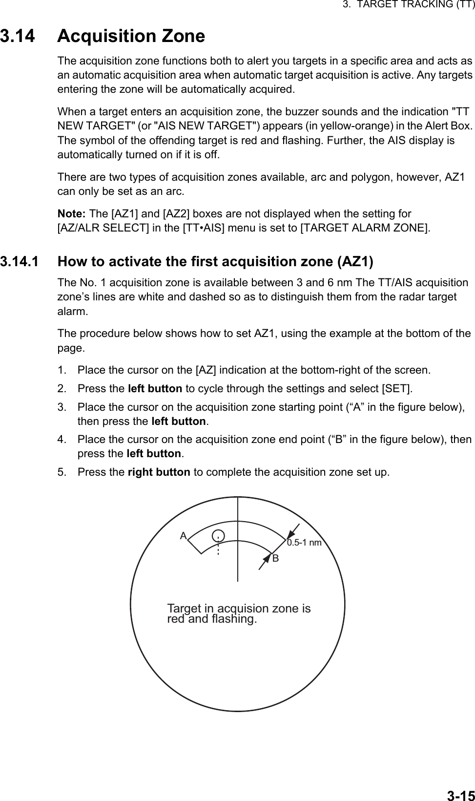 3.  TARGET TRACKING (TT)3-153.14 Acquisition ZoneThe acquisition zone functions both to alert you targets in a specific area and acts as an automatic acquisition area when automatic target acquisition is active. Any targets entering the zone will be automatically acquired.When a target enters an acquisition zone, the buzzer sounds and the indication &quot;TT NEW TARGET&quot; (or &quot;AIS NEW TARGET&quot;) appears (in yellow-orange) in the Alert Box. The symbol of the offending target is red and flashing. Further, the AIS display is automatically turned on if it is off.There are two types of acquisition zones available, arc and polygon, however, AZ1 can only be set as an arc.Note: The [AZ1] and [AZ2] boxes are not displayed when the setting for [AZ/ALR SELECT] in the [TT•AIS] menu is set to [TARGET ALARM ZONE].3.14.1 How to activate the first acquisition zone (AZ1)The No. 1 acquisition zone is available between 3 and 6 nm The TT/AIS acquisition zone’s lines are white and dashed so as to distinguish them from the radar target alarm.The procedure below shows how to set AZ1, using the example at the bottom of the page.1. Place the cursor on the [AZ] indication at the bottom-right of the screen.2. Press the left button to cycle through the settings and select [SET].3. Place the cursor on the acquisition zone starting point (“A” in the figure below), then press the left button.4. Place the cursor on the acquisition zone end point (“B” in the figure below), then press the left button.5. Press the right button to complete the acquisition zone set up.0.5-1 nm Target in acquision zone isred and flashing.AB