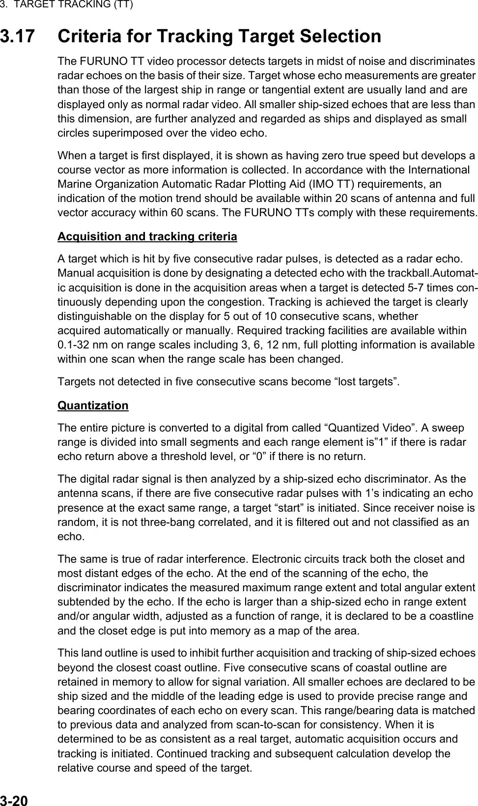 3.  TARGET TRACKING (TT)3-203.17 Criteria for Tracking Target SelectionThe FURUNO TT video processor detects targets in midst of noise and discriminates radar echoes on the basis of their size. Target whose echo measurements are greater than those of the largest ship in range or tangential extent are usually land and are displayed only as normal radar video. All smaller ship-sized echoes that are less than this dimension, are further analyzed and regarded as ships and displayed as small circles superimposed over the video echo.When a target is first displayed, it is shown as having zero true speed but develops a course vector as more information is collected. In accordance with the International Marine Organization Automatic Radar Plotting Aid (IMO TT) requirements, an indication of the motion trend should be available within 20 scans of antenna and full vector accuracy within 60 scans. The FURUNO TTs comply with these requirements.Acquisition and tracking criteriaA target which is hit by five consecutive radar pulses, is detected as a radar echo. Manual acquisition is done by designating a detected echo with the trackball.Automat-ic acquisition is done in the acquisition areas when a target is detected 5-7 times con-tinuously depending upon the congestion. Tracking is achieved the target is clearly distinguishable on the display for 5 out of 10 consecutive scans, whether acquired automatically or manually. Required tracking facilities are available within 0.1-32 nm on range scales including 3, 6, 12 nm, full plotting information is available within one scan when the range scale has been changed.Targets not detected in five consecutive scans become “lost targets”.QuantizationThe entire picture is converted to a digital from called “Quantized Video”. A sweep range is divided into small segments and each range element is”1” if there is radar echo return above a threshold level, or “0” if there is no return.The digital radar signal is then analyzed by a ship-sized echo discriminator. As the antenna scans, if there are five consecutive radar pulses with 1’s indicating an echo presence at the exact same range, a target “start” is initiated. Since receiver noise is random, it is not three-bang correlated, and it is filtered out and not classified as an echo.The same is true of radar interference. Electronic circuits track both the closet and most distant edges of the echo. At the end of the scanning of the echo, the discriminator indicates the measured maximum range extent and total angular extent subtended by the echo. If the echo is larger than a ship-sized echo in range extent and/or angular width, adjusted as a function of range, it is declared to be a coastline and the closet edge is put into memory as a map of the area.This land outline is used to inhibit further acquisition and tracking of ship-sized echoes beyond the closest coast outline. Five consecutive scans of coastal outline are retained in memory to allow for signal variation. All smaller echoes are declared to be ship sized and the middle of the leading edge is used to provide precise range and bearing coordinates of each echo on every scan. This range/bearing data is matched to previous data and analyzed from scan-to-scan for consistency. When it is determined to be as consistent as a real target, automatic acquisition occurs and tracking is initiated. Continued tracking and subsequent calculation develop the relative course and speed of the target.