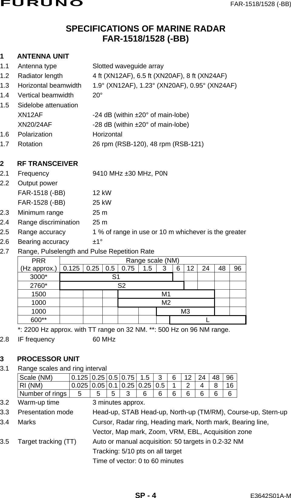 FURUNO  FAR-1518/1528 (-BB)  SP - 4  E3642S01A-M SPECIFICATIONS OF MARINE RADAR FAR-1518/1528 (-BB)  1 ANTENNA UNIT 1.1  Antenna type  Slotted waveguide array 1.2  Radiator length  4 ft (XN12AF), 6.5 ft (XN20AF), 8 ft (XN24AF) 1.3 Horizontal beamwidth  1.9° (XN12AF), 1.23° (XN20AF), 0.95° (XN24AF) 1.4 Vertical beamwidth  20° 1.5 Sidelobe attenuation XN12AF  -24 dB (within ±20° of main-lobe) XN20/24AF  -28 dB (within ±20° of main-lobe) 1.6 Polarization  Horizontal 1.7  Rotation  26 rpm (RSB-120), 48 rpm (RSB-121)  2 RF TRANSCEIVER 2.1  Frequency  9410 MHz ±30 MHz, P0N 2.2 Output power FAR-1518 (-BB)  12 kW FAR-1528 (-BB)  25 kW 2.3  Minimum range  25 m 2.4  Range discrimination  25 m 2.5  Range accuracy  1 % of range in use or 10 m whichever is the greater 2.6 Bearing accuracy  ±1° 2.7  Range, Pulselength and Pulse Repetition Rate PRR (Hz approx.)  Range scale (NM) 0.125 0.25 0.5 0.75 1.5 3  6 12 24 48  96 3000* S1      2760* S2     1500       M1    1000       M2    1000          M3    600**            L *: 2200 Hz approx. with TT range on 32 NM. **: 500 Hz on 96 NM range. 2.8  IF frequency  60 MHz  3 PROCESSOR UNIT 3.1  Range scales and ring interval Scale (NM)  0.125  0.25  0.5 0.75 1.5 3 6 12 24 48 96 RI (NM)  0.025  0.05  0.10.250.250.5124816 Number of rings 5  5  53  6  666666 3.2  Warm-up time  3 minutes approx. 3.3  Presentation mode  Head-up, STAB Head-up, North-up (TM/RM), Course-up, Stern-up 3.4  Marks  Cursor, Radar ring, Heading mark, North mark, Bearing line,   Vector, Map mark, Zoom, VRM, EBL, Acquisition zone 3.5  Target tracking (TT)  Auto or manual acquisition: 50 targets in 0.2-32 NM   Tracking: 5/10 pts on all target   Time of vector: 0 to 60 minutes 