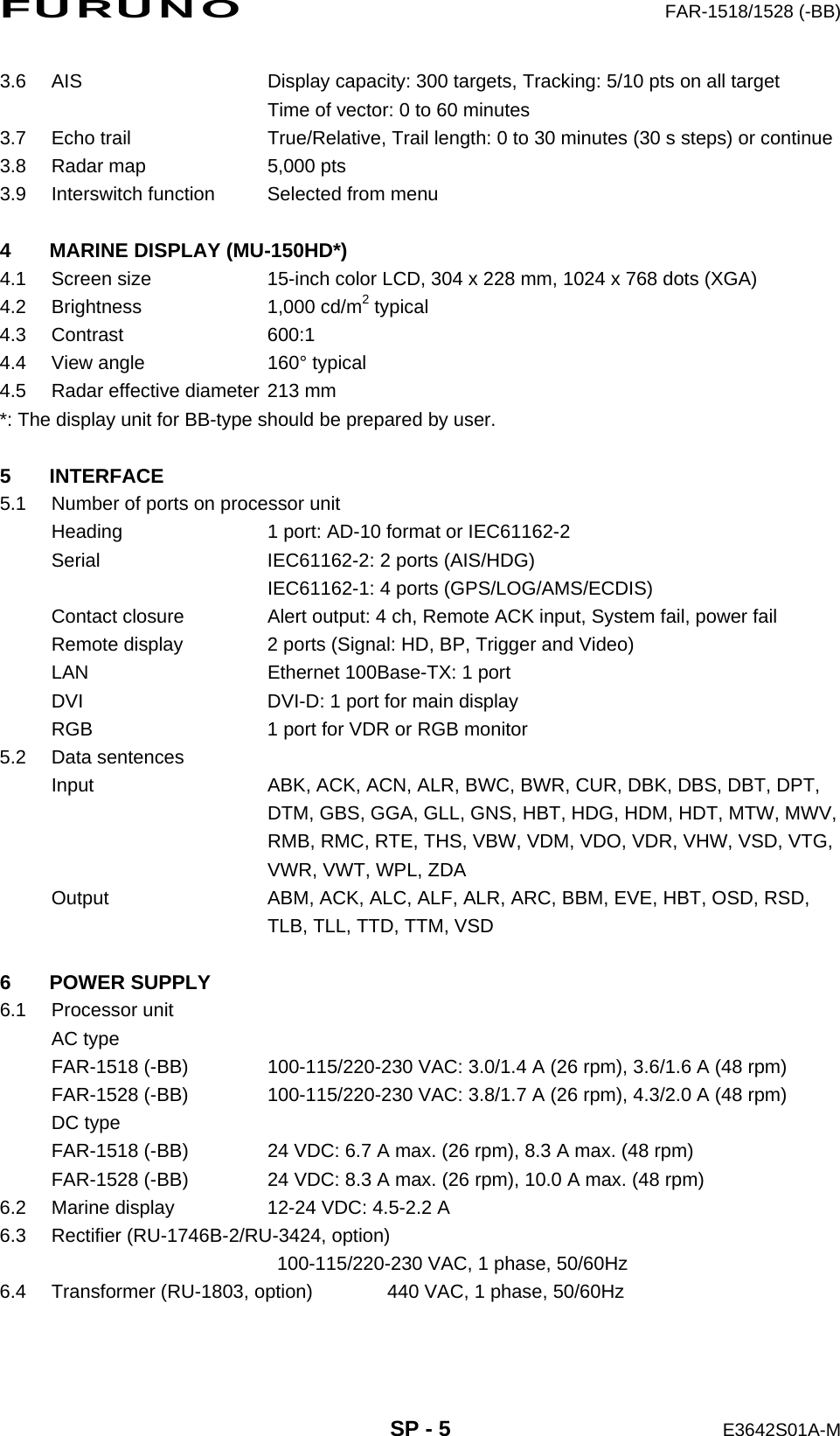 FURUNO  FAR-1518/1528 (-BB)  SP - 5  E3642S01A-M 3.6  AIS  Display capacity: 300 targets, Tracking: 5/10 pts on all target   Time of vector: 0 to 60 minutes 3.7  Echo trail  True/Relative, Trail length: 0 to 30 minutes (30 s steps) or continue 3.8  Radar map  5,000 pts 3.9  Interswitch function  Selected from menu  4  MARINE DISPLAY (MU-150HD*) 4.1  Screen size  15-inch color LCD, 304 x 228 mm, 1024 x 768 dots (XGA) 4.2 Brightness  1,000 cd/m2 typical 4.3 Contrast  600:1 4.4  View angle  160° typical 4.5  Radar effective diameter 213 mm *: The display unit for BB-type should be prepared by user.  5 INTERFACE 5.1  Number of ports on processor unit Heading  1 port: AD-10 format or IEC61162-2 Serial  IEC61162-2: 2 ports (AIS/HDG)   IEC61162-1: 4 ports (GPS/LOG/AMS/ECDIS) Contact closure  Alert output: 4 ch, Remote ACK input, System fail, power fail Remote display  2 ports (Signal: HD, BP, Trigger and Video) LAN  Ethernet 100Base-TX: 1 port DVI  DVI-D: 1 port for main display RGB  1 port for VDR or RGB monitor 5.2 Data sentences Input  ABK, ACK, ACN, ALR, BWC, BWR, CUR, DBK, DBS, DBT, DPT,   DTM, GBS, GGA, GLL, GNS, HBT, HDG, HDM, HDT, MTW, MWV,   RMB, RMC, RTE, THS, VBW, VDM, VDO, VDR, VHW, VSD, VTG,   VWR, VWT, WPL, ZDA Output  ABM, ACK, ALC, ALF, ALR, ARC, BBM, EVE, HBT, OSD, RSD,   TLB, TLL, TTD, TTM, VSD  6 POWER SUPPLY 6.1 Processor unit AC type FAR-1518 (-BB)  100-115/220-230 VAC: 3.0/1.4 A (26 rpm), 3.6/1.6 A (48 rpm) FAR-1528 (-BB)  100-115/220-230 VAC: 3.8/1.7 A (26 rpm), 4.3/2.0 A (48 rpm) DC type FAR-1518 (-BB)  24 VDC: 6.7 A max. (26 rpm), 8.3 A max. (48 rpm) FAR-1528 (-BB)  24 VDC: 8.3 A max. (26 rpm), 10.0 A max. (48 rpm) 6.2  Marine display  12-24 VDC: 4.5-2.2 A 6.3  Rectifier (RU-1746B-2/RU-3424, option)     100-115/220-230 VAC, 1 phase, 50/60Hz 6.4  Transformer (RU-1803, option)  440 VAC, 1 phase, 50/60Hz  