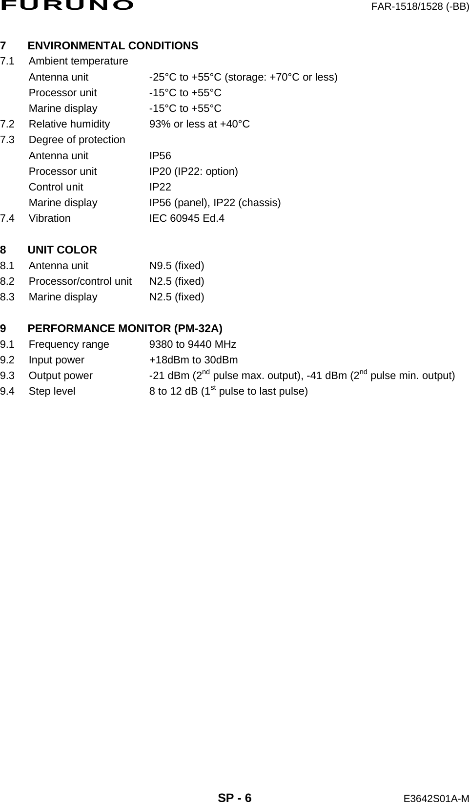 FURUNO  FAR-1518/1528 (-BB)  SP - 6  E3642S01A-M 7 ENVIRONMENTAL CONDITIONS 7.1 Ambient temperature Antenna unit  -25°C to +55°C (storage: +70°C or less) Processor unit  -15°C to +55°C Marine display  -15°C to +55°C 7.2  Relative humidity  93% or less at +40°C 7.3  Degree of protection Antenna unit  IP56 Processor unit  IP20 (IP22: option) Control unit  IP22 Marine display  IP56 (panel), IP22 (chassis) 7.4  Vibration  IEC 60945 Ed.4  8 UNIT COLOR 8.1  Antenna unit  N9.5 (fixed) 8.2  Processor/control unit  N2.5 (fixed) 8.3  Marine display  N2.5 (fixed)  9 PERFORMANCE MONITOR (PM-32A) 9.1  Frequency range  9380 to 9440 MHz 9.2  Input power  +18dBm to 30dBm 9.3  Output power  -21 dBm (2nd pulse max. output), -41 dBm (2nd pulse min. output) 9.4  Step level  8 to 12 dB (1st pulse to last pulse) 