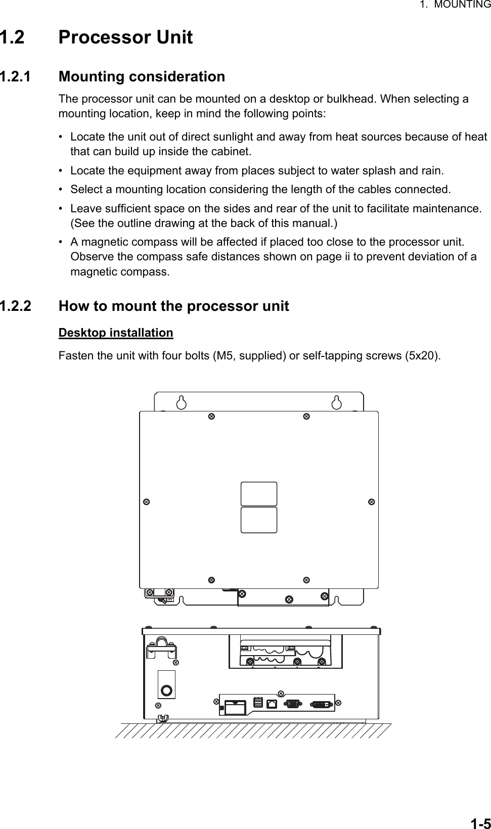 1.  MOUNTING1-51.2 Processor Unit1.2.1 Mounting considerationThe processor unit can be mounted on a desktop or bulkhead. When selecting a mounting location, keep in mind the following points:•  Locate the unit out of direct sunlight and away from heat sources because of heat that can build up inside the cabinet.•  Locate the equipment away from places subject to water splash and rain.•  Select a mounting location considering the length of the cables connected.•  Leave sufficient space on the sides and rear of the unit to facilitate maintenance. (See the outline drawing at the back of this manual.)•  A magnetic compass will be affected if placed too close to the processor unit.        Observe the compass safe distances shown on page ii to prevent deviation of a magnetic compass.1.2.2 How to mount the processor unitDesktop installationFasten the unit with four bolts (M5, supplied) or self-tapping screws (5x20).