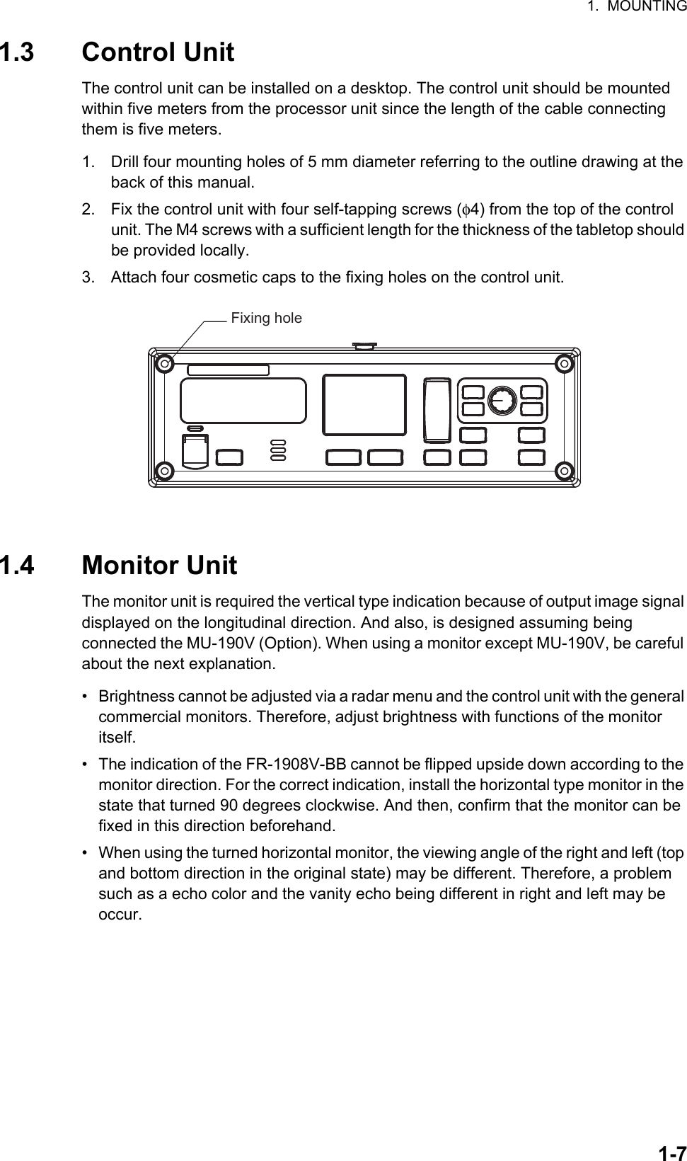 1.  MOUNTING1-71.3 Control UnitThe control unit can be installed on a desktop. The control unit should be mounted within five meters from the processor unit since the length of the cable connecting them is five meters.1. Drill four mounting holes of 5 mm diameter referring to the outline drawing at the back of this manual.2. Fix the control unit with four self-tapping screws (φ4) from the top of the control unit. The M4 screws with a sufficient length for the thickness of the tabletop should be provided locally.3. Attach four cosmetic caps to the fixing holes on the control unit. 1.4 Monitor UnitThe monitor unit is required the vertical type indication because of output image signal displayed on the longitudinal direction. And also, is designed assuming being            connected the MU-190V (Option). When using a monitor except MU-190V, be careful about the next explanation.•  Brightness cannot be adjusted via a radar menu and the control unit with the general commercial monitors. Therefore, adjust brightness with functions of the monitor      itself. •  The indication of the FR-1908V-BB cannot be flipped upside down according to the monitor direction. For the correct indication, install the horizontal type monitor in the state that turned 90 degrees clockwise. And then, confirm that the monitor can be fixed in this direction beforehand.•  When using the turned horizontal monitor, the viewing angle of the right and left (top and bottom direction in the original state) may be different. Therefore, a problem such as a echo color and the vanity echo being different in right and left may be     occur. Fixing hole