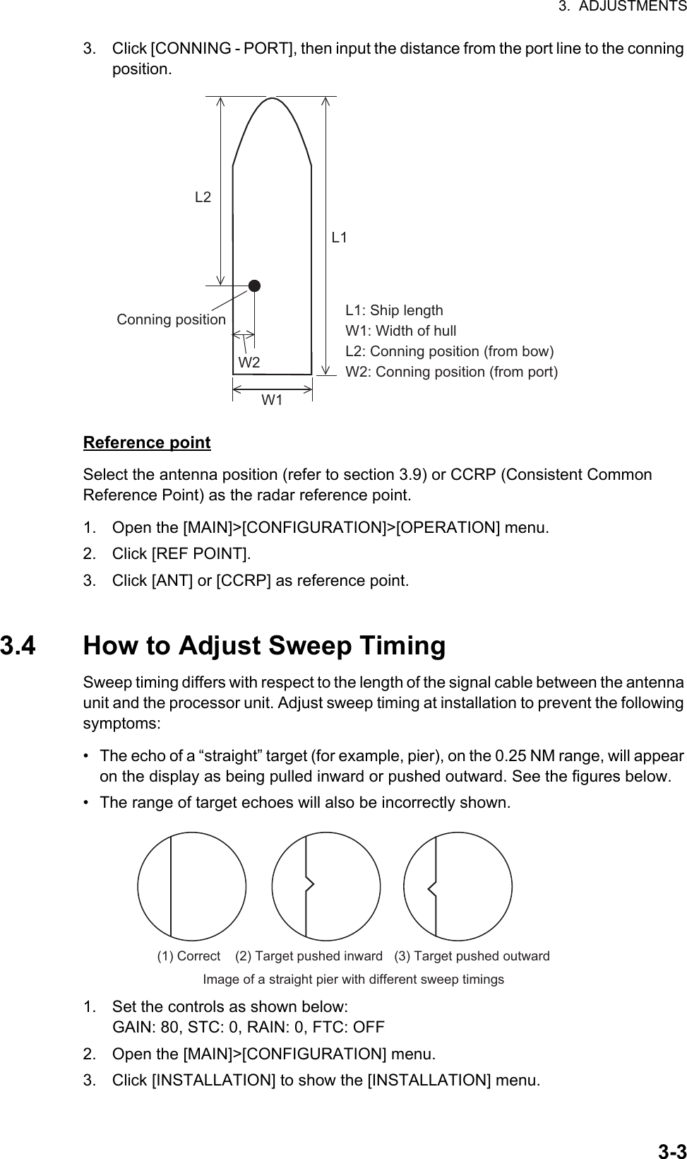 3.  ADJUSTMENTS3-33. Click [CONNING - PORT], then input the distance from the port line to the conning position.Reference pointSelect the antenna position (refer to section 3.9) or CCRP (Consistent Common     Reference Point) as the radar reference point.1. Open the [MAIN]&gt;[CONFIGURATION]&gt;[OPERATION] menu.2. Click [REF POINT].3. Click [ANT] or [CCRP] as reference point.3.4 How to Adjust Sweep TimingSweep timing differs with respect to the length of the signal cable between the antenna unit and the processor unit. Adjust sweep timing at installation to prevent the following symptoms:•  The echo of a “straight” target (for example, pier), on the 0.25 NM range, will appear on the display as being pulled inward or pushed outward. See the figures below.•  The range of target echoes will also be incorrectly shown.1. Set the controls as shown below:GAIN: 80, STC: 0, RAIN: 0, FTC: OFF2. Open the [MAIN]&gt;[CONFIGURATION] menu.3. Click [INSTALLATION] to show the [INSTALLATION] menu.L1: Ship lengthW1: Width of hullL2: Conning position (from bow)W2: Conning position (from port)W1L1L2W2Conning position(1) Correct    (2) Target pushed inward   (3) Target pushed outwardImage of a straight pier with different sweep timings