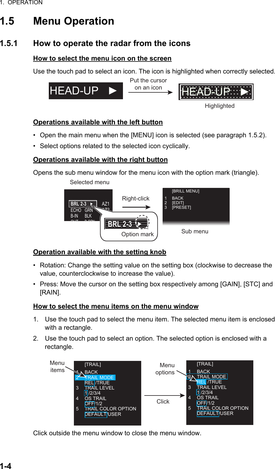 1.  OPERATION1-41.5 Menu Operation1.5.1 How to operate the radar from the iconsHow to select the menu icon on the screenUse the touch pad to select an icon. The icon is highlighted when correctly selected.Operations available with the left button•  Open the main menu when the [MENU] icon is selected (see paragraph 1.5.2).•  Select options related to the selected icon cyclically.Operations available with the right buttonOpens the sub menu window for the menu icon with the option mark (triangle).Operation available with the setting knob•  Rotation: Change the setting value on the setting box (clockwise to decrease the value, counterclockwise to increase the value).•  Press: Move the cursor on the setting box respectively among [GAIN], [STC] and [RAIN].How to select the menu items on the menu window1. Use the touch pad to select the menu item. The selected menu item is enclosed with a rectangle.2. Use the touch pad to select an option. The selected option is enclosed with a   rectangle.Click outside the menu window to close the menu window.Put the cursor on an iconHighlightedHEAD-UP   ► HEAD-UP   ►HEAD-UP   ►HEAD-UP   ►Right-clickSelected menuSub menuECHOB-INOUTAZ1   AZ2   ALR1 ALR2GRNBLKD GRNBRL 2-3   ►BRL 2-3   ►Option markBRL 2-3   ►BRL 2-3   ► [BRILL MENU]1 BACK2 [EDIT]3 [PRESET]Menu options [TRAIL]1 BACK2 TRAIL MODE REL /TRUE3 TRAIL LEVEL 1 /2/3/44 OS TRAIL OFF/1/25  TRAIL COLOR OPTION DEFAULT/USERClick [TRAIL]1 BACK2 TRAIL MODE REL /TRUE3 TRAIL LEVEL 1 /2/3/44 OS TRAIL OFF/1/25  TRAIL COLOR OPTION DEFAULT/USERMenu items