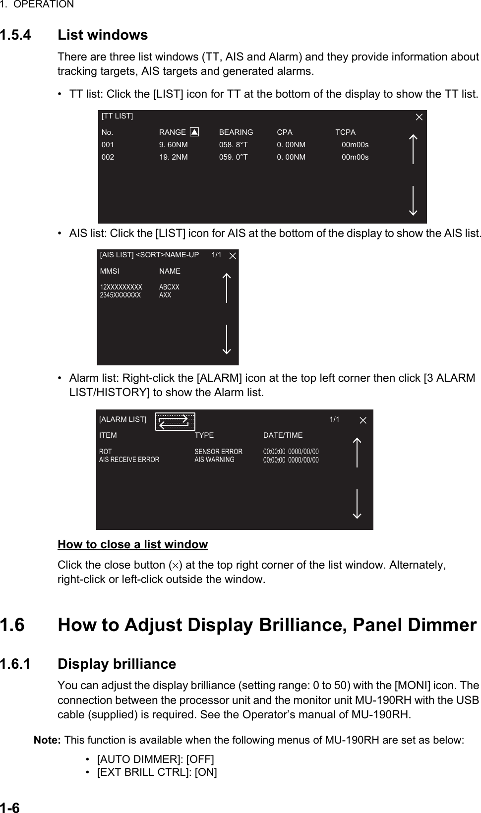 1.  OPERATION1-61.5.4 List windowsThere are three list windows (TT, AIS and Alarm) and they provide information about tracking targets, AIS targets and generated alarms.•  TT list: Click the [LIST] icon for TT at the bottom of the display to show the TT list.•  AIS list: Click the [LIST] icon for AIS at the bottom of the display to show the AIS list.•  Alarm list: Right-click the [ALARM] icon at the top left corner then click [3 ALARM LIST/HISTORY] to show the Alarm list.How to close a list windowClick the close button (×) at the top right corner of the list window. Alternately,          right-click or left-click outside the window.1.6 How to Adjust Display Brilliance, Panel Dimmer 1.6.1 Display brillianceYou can adjust the display brilliance (setting range: 0 to 50) with the [MONI] icon. The connection between the processor unit and the monitor unit MU-190RH with the USB cable (supplied) is required. See the Operator’s manual of MU-190RH.Note: This function is available when the following menus of MU-190RH are set as below:•  [AUTO DIMMER]: [OFF] •  [EXT BRILL CTRL]: [ON][TT LIST]No. RANGE BEARING CPA TCPA001  9. 60NM  058. 8°T  0. 00NM     00m00s002  19. 2NM  059. 0°T  0. 00NM     00m00s[AIS LIST] &lt;SORT&gt;NAME-UP      1/1MMSI NAME12XXXXXXXXX ABCXX2345XXXXXXX AXX[ALARM LIST]                                                                                         1/1ITEM TYPE DATE/TIMEROT SENSOR ERROR 00:00:000000/00/00AIS RECEIVE ERROR  AIS WARNING  00:00:000000/00/00