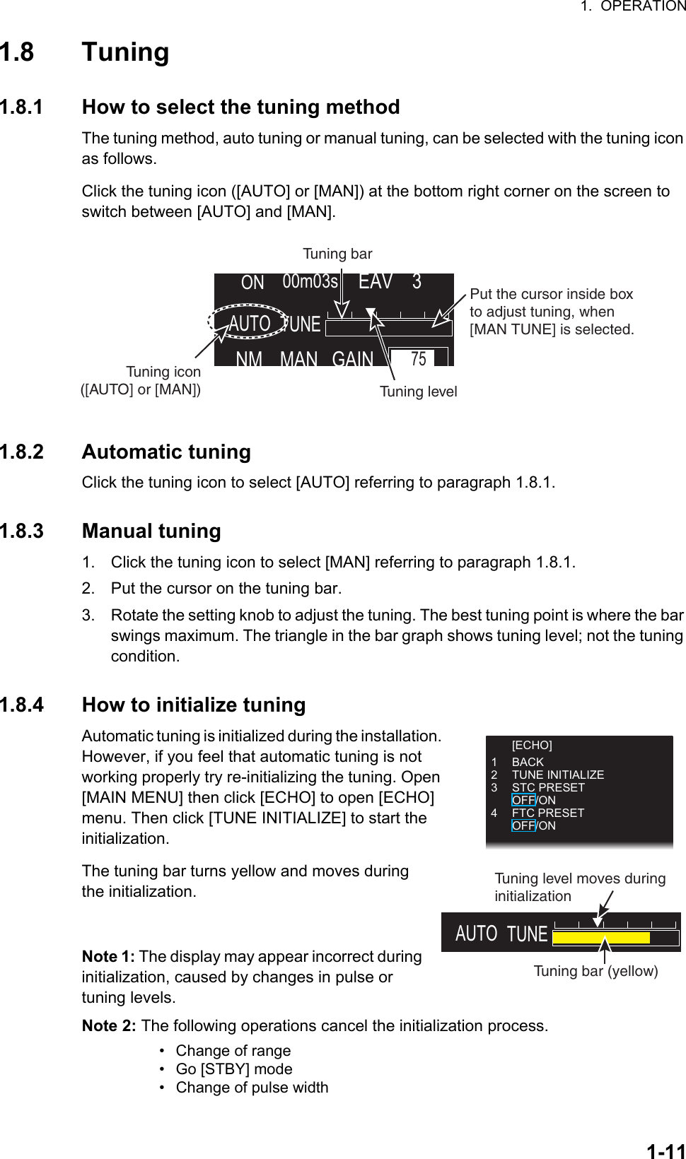 1.  OPERATION1-111.8 Tuning1.8.1 How to select the tuning methodThe tuning method, auto tuning or manual tuning, can be selected with the tuning icon as follows.Click the tuning icon ([AUTO] or [MAN]) at the bottom right corner on the screen to switch between [AUTO] and [MAN].1.8.2 Automatic tuningClick the tuning icon to select [AUTO] referring to paragraph 1.8.1.1.8.3 Manual tuning1. Click the tuning icon to select [MAN] referring to paragraph 1.8.1.2. Put the cursor on the tuning bar.3. Rotate the setting knob to adjust the tuning. The best tuning point is where the bar swings maximum. The triangle in the bar graph shows tuning level; not the tuning condition.1.8.4 How to initialize tuningAutomatic tuning is initialized during the installation. However, if you feel that automatic tuning is not working properly try re-initializing the tuning. Open [MAIN MENU] then click [ECHO] to open [ECHO] menu. Then click [TUNE INITIALIZE] to start the  initialization.The tuning bar turns yellow and moves during the initialization.Note 1: The display may appear incorrect during initialization, caused by changes in pulse or    tuning levels.Note 2: The following operations cancel the initialization process.•  Change of range•  Go [STBY] mode•  Change of pulse widthNM MANAUTOGAIN75EAV    300m03sONTUNEPut the cursor inside box to adjust tuning, when [MAN TUNE] is selected.Tuning barTuning level Tuning icon ([AUTO] or [MAN]) [ECHO]1 BACK2 TUNE INITIALIZE3 STC PRESET OFF/ON4 FTC PRESET OFF/ONAUTO TUNETuning bar (yellow)Tuning level moves during initialization 