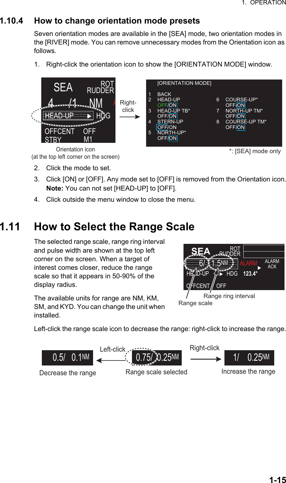 1.  OPERATION1-151.10.4 How to change orientation mode presetsSeven orientation modes are available in the [SEA] mode, two orientation modes in the [RIVER] mode. You can remove unnecessary modes from the Orientation icon as follows.1. Right-click the orientation icon to show the [ORIENTATION MODE] window.2. Click the mode to set.3. Click [ON] or [OFF]. Any mode set to [OFF] is removed from the Orientation icon.Note: You can not set [HEAD-UP] to [OFF].4. Click outside the menu window to close the menu.1.11 How to Select the Range ScaleThe selected range scale, range ring interval and pulse width are shown at the top left   corner on the screen. When a target of         interest comes closer, reduce the range scale so that it appears in 50-90% of the    display radius.The available units for range are NM, KM, SM, and KYD. You can change the unit when installed.Left-click the range scale icon to decrease the range: right-click to increase the range.Orientation icon(at the top left corner on the screen)Right-clickSEAROTRUDDER4     /1    NMHEAD-UPSTBYOFFCENT HDG   AM1OFF [ORIENTATION MODE]1 BACK2 HEAD-UP OFF/ON3 HEAD-UP TB* OFF/ON4 STERN-UP OFF/ON5 NORTH-UP* OFF/ON6 COURSE-UP* OFF/ON7 NORTH-UP TM* OFF/ON8 COURSE-UP TM* OFF/ON *: [SEA] mode only SEAROTRUDDERHEAD-UPOFFCENT HDG    123.4°ALARMALARMACKOFFRange ring intervalRange scale    6/   1.5NM    6/   1.5NMRight-clickRange scale selectedLeft-clickIncrease the rangeDecrease the range   0.5/   0.1NM 0.75/  0.25NM   1/    0.25NM