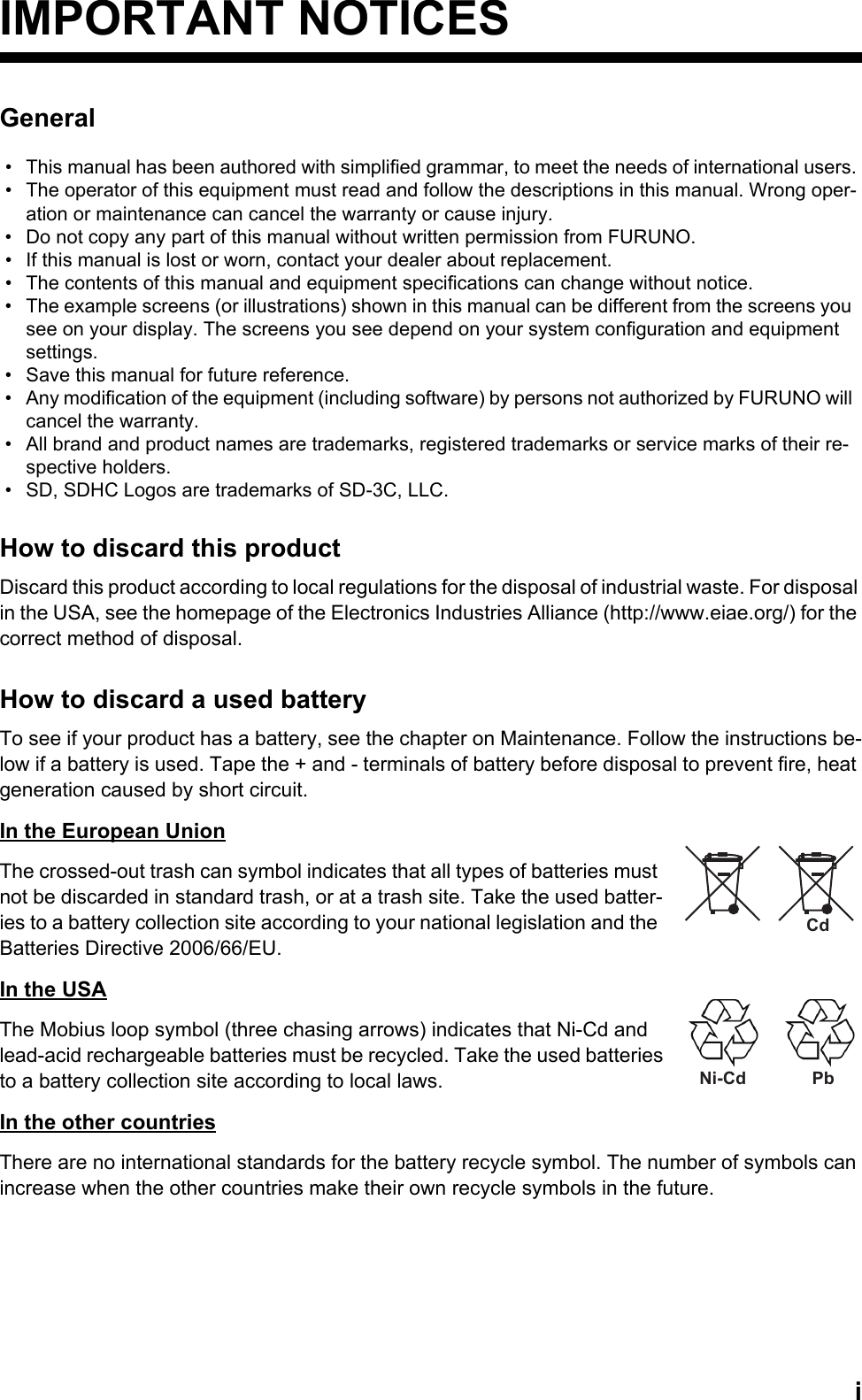 iIMPORTANT NOTICESGeneralHow to discard this productDiscard this product according to local regulations for the disposal of industrial waste. For disposal in the USA, see the homepage of the Electronics Industries Alliance (http://www.eiae.org/) for the correct method of disposal.How to discard a used batteryTo see if your product has a battery, see the chapter on Maintenance. Follow the instructions be-low if a battery is used. Tape the + and - terminals of battery before disposal to prevent fire, heat generation caused by short circuit.In the European UnionThe crossed-out trash can symbol indicates that all types of batteries must not be discarded in standard trash, or at a trash site. Take the used batter-ies to a battery collection site according to your national legislation and the Batteries Directive 2006/66/EU. In the USAThe Mobius loop symbol (three chasing arrows) indicates that Ni-Cd and lead-acid rechargeable batteries must be recycled. Take the used batteries to a battery collection site according to local laws.In the other countriesThere are no international standards for the battery recycle symbol. The number of symbols can increase when the other countries make their own recycle symbols in the future.•  This manual has been authored with simplified grammar, to meet the needs of international users.•  The operator of this equipment must read and follow the descriptions in this manual. Wrong oper-ation or maintenance can cancel the warranty or cause injury.•  Do not copy any part of this manual without written permission from FURUNO.•  If this manual is lost or worn, contact your dealer about replacement.•  The contents of this manual and equipment specifications can change without notice.•  The example screens (or illustrations) shown in this manual can be different from the screens you see on your display. The screens you see depend on your system configuration and equipment settings.•  Save this manual for future reference.•  Any modification of the equipment (including software) by persons not authorized by FURUNO will cancel the warranty.•  All brand and product names are trademarks, registered trademarks or service marks of their re-spective holders.•  SD, SDHC Logos are trademarks of SD-3C, LLC.CdNi-Cd Pb