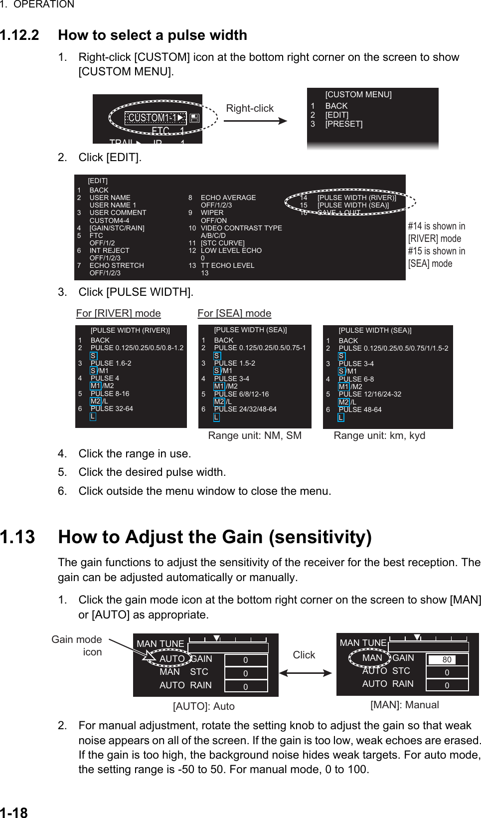 1.  OPERATION1-181.12.2 How to select a pulse width1. Right-click [CUSTOM] icon at the bottom right corner on the screen to show [CUSTOM MENU].2. Click [EDIT].3. Click [PULSE WIDTH].4. Click the range in use.5. Click the desired pulse width.6. Click outside the menu window to close the menu.1.13 How to Adjust the Gain (sensitivity)The gain functions to adjust the sensitivity of the receiver for the best reception. The gain can be adjusted automatically or manually.1. Click the gain mode icon at the bottom right corner on the screen to show [MAN] or [AUTO] as appropriate.2. For manual adjustment, rotate the setting knob to adjust the gain so that weak noise appears on all of the screen. If the gain is too low, weak echoes are erased. If the gain is too high, the background noise hides weak targets. For auto mode, the setting range is -50 to 50. For manual mode, 0 to 100.FTC    1IR 1TRAIL►CUSTOM1-1►CUSTOM1-1►Right-click [CUSTOM MENU]1 BACK2 [EDIT]3 [PRESET]1 BACK2 USER NAME  USER NAME 13 USER COMMENT CUSTOM4-44 [GAIN/STC/RAIN]5 FTC OFF/1/26 INT REJECT OFF/1/2/37 ECHO STRETCH OFF/1/2/38 ECHO AVERAGE OFF/1/2/39 WIPER OFF/ON10 VIDEO CONTRAST TYPE A/B/C/D11 [STC CURVE]12  LOW LEVEL ECHO 013  TT ECHO LEVEL 1314  [PULSE WIDTH (RIVER)]15  [PULSE WIDTH (SEA)]16  SAVE ∆ QUIT#14 is shown in [RIVER] mode#15 is shown in [SEA] mode [EDIT]For [SEA] modeFor [RIVER] mode  [PULSE WIDTH (SEA)]1 BACK2 PULSE 0.125/0.25/0.5/0.75-1 S3 PULSE 1.5-2 S /M14 PULSE 3-4 M1 /M25 PULSE 6/8/12-16 M2 /L6 PULSE 24/32/48-64 L  [PULSE WIDTH (RIVER)]1 BACK2 PULSE 0.125/0.25/0.5/0.8-1.2 S3 PULSE 1.6-2 S /M14 PULSE 4 M1 /M25 PULSE 8-16 M2 /L6 PULSE 32-64 L  [PULSE WIDTH (SEA)]1 BACK2 PULSE 0.125/0.25/0.5/0.75/1/1.5-2 S3 PULSE 3-4 S /M14 PULSE 6-8 M1 /M25 PULSE 12/16/24-32 M2 /L6 PULSE 48-64 LRange unit: NM, SM Range unit: km, kydClick[AUTO]: Auto [MAN]: ManualMAN TUNE         MAN    GAIN         AUTO  STC         AUTO  RAIN8000MAN TUNE         AUTO  GAIN         MAN    STC         AUTO  RAIN000Gain mode icon