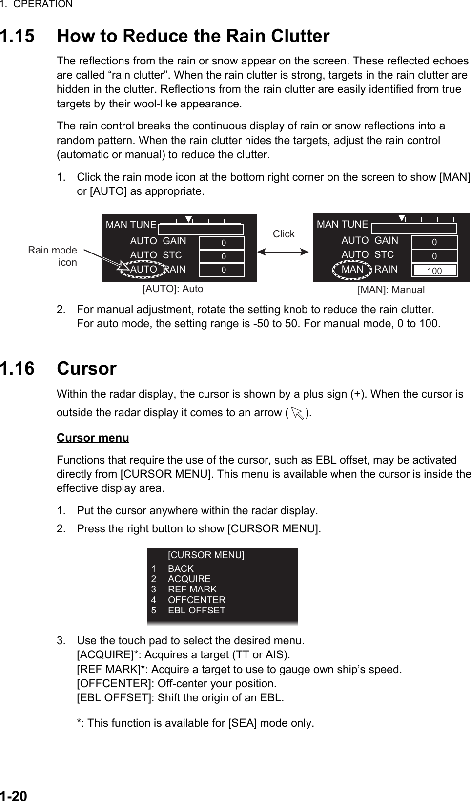 1.  OPERATION1-201.15 How to Reduce the Rain ClutterThe reflections from the rain or snow appear on the screen. These reflected echoes are called “rain clutter”. When the rain clutter is strong, targets in the rain clutter are hidden in the clutter. Reflections from the rain clutter are easily identified from true   targets by their wool-like appearance.The rain control breaks the continuous display of rain or snow reflections into a         random pattern. When the rain clutter hides the targets, adjust the rain control           (automatic or manual) to reduce the clutter.1. Click the rain mode icon at the bottom right corner on the screen to show [MAN] or [AUTO] as appropriate.2. For manual adjustment, rotate the setting knob to reduce the rain clutter.For auto mode, the setting range is -50 to 50. For manual mode, 0 to 100.1.16 CursorWithin the radar display, the cursor is shown by a plus sign (+). When the cursor is outside the radar display it comes to an arrow ( ).Cursor menuFunctions that require the use of the cursor, such as EBL offset, may be activated      directly from [CURSOR MENU]. This menu is available when the cursor is inside the effective display area.1. Put the cursor anywhere within the radar display.2. Press the right button to show [CURSOR MENU].3. Use the touch pad to select the desired menu.[ACQUIRE]*: Acquires a target (TT or AIS).[REF MARK]*: Acquire a target to use to gauge own ship’s speed.[OFFCENTER]: Off-center your position.[EBL OFFSET]: Shift the origin of an EBL.*: This function is available for [SEA] mode only.[AUTO]: Auto [MAN]: ManualMAN TUNE         AUTO  GAIN         AUTO  STC         MAN    RAINMAN TUNE         AUTO  GAIN         AUTO  STC         AUTO  RAIN00000100ClickRain mode icon [CURSOR MENU]1 BACK2 ACQUIRE3 REF MARK4 OFFCENTER5 EBL OFFSET