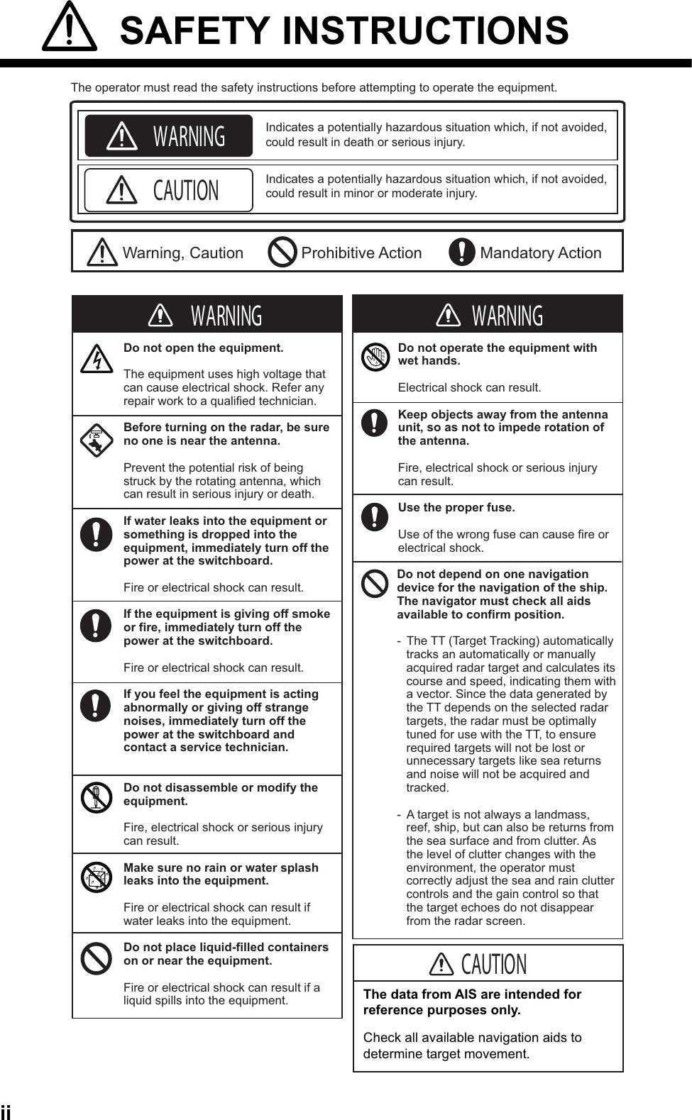 ii SAFETY INSTRUCTIONS Indicates a potentially hazardous situation which, if not avoided, could result in death or serious injury. Indicates a potentially hazardous situation which, if not avoided, could result in minor or moderate injury. The operator must read the safety instructions before attempting to operate the equipment.Warning, Caution Prohibitive Action Mandatory ActionWARNINGCAUTIONWARNINGDo not open the equipment.The equipment uses high voltage that can cause electrical shock. Refer any repair work to a qualified technician.Before turning on the radar, be sure no one is near the antenna.Prevent the potential risk of being struck by the rotating antenna, which can result in serious injury or death.If water leaks into the equipment or something is dropped into the equipment, immediately turn off the power at the switchboard.Fire or electrical shock can result.If the equipment is giving off smoke or fire, immediately turn off the power at the switchboard.Fire or electrical shock can result.If you feel the equipment is acting abnormally or giving off strange noises, immediately turn off the power at the switchboard and contact a service technician.Do not disassemble or modify the equipment.Fire, electrical shock or serious injury can result.Make sure no rain or water splash leaks into the equipment.Fire or electrical shock can result if water leaks into the equipment.Do not place liquid-filled containers on or near the equipment.Fire or electrical shock can result if a liquid spills into the equipment.Do not operate the equipment with wet hands.Electrical shock can result.Keep objects away from the antenna unit, so as not to impede rotation of the antenna.Fire, electrical shock or serious injury can result.Use the proper fuse. Use of the wrong fuse can cause fire or electrical shock.The data from AIS are intended for reference purposes only.Check all available navigation aids to determine target movement.Do not depend on one navigation device for the navigation of the ship. The navigator must check all aids available to confirm position.-  The TT (Target Tracking) automatically tracks an automatically or manually acquired radar target and calculates its course and speed, indicating them with a vector. Since the data generated by the TT depends on the selected radar targets, the radar must be optimally tuned for use with the TT, to ensure required targets will not be lost or unnecessary targets like sea returns and noise will not be acquired and tracked.-  A target is not always a landmass, reef, ship, but can also be returns from the sea surface and from clutter. As the level of clutter changes with the environment, the operator must correctly adjust the sea and rain clutter controls and the gain control so that the target echoes do not disappear from the radar screen.WARNING WARNINGCAUTION