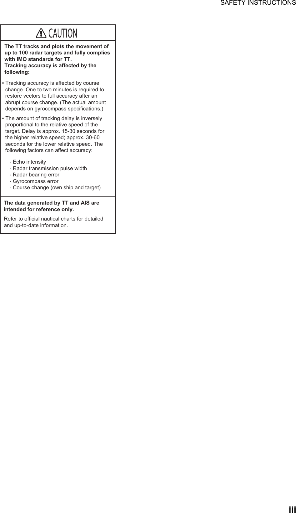 SAFETY INSTRUCTIONSiiiThe TT tracks and plots the movement of up to 100 radar targets and fully complieswith IMO standards for TT.Tracking accuracy is affected by the following:▪ Tracking accuracy is affected by course change. One to two minutes is required to restore vectors to full accuracy after an abrupt course change. (The actual amount depends on gyrocompass specifications.)- Echo intensity - Radar transmission pulse width - Radar bearing error - Gyrocompass error - Course change (own ship and target)▪ The amount of tracking delay is inversely proportional to the relative speed of the target. Delay is approx. 15-30 seconds for the higher relative speed; approx. 30-60 seconds for the lower relative speed. The following factors can affect accuracy:The data generated by TT and AIS are intended for reference only.Refer to official nautical charts for detailed and up-to-date information.CAUTION