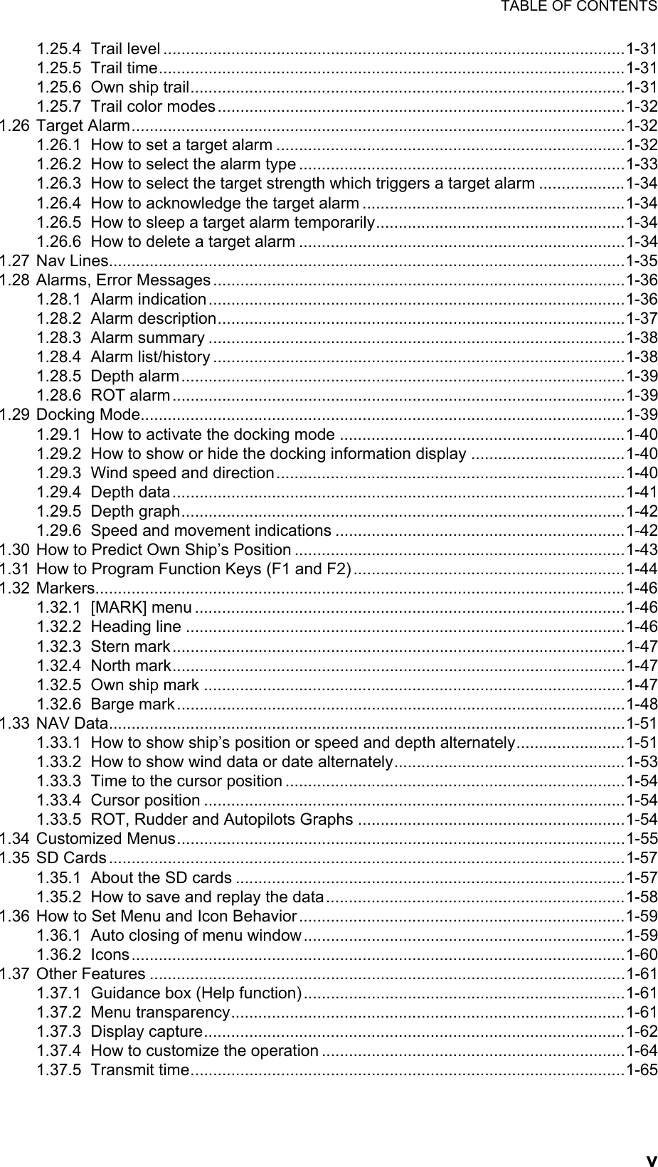 TABLE OF CONTENTSv1.25.4 Trail level ......................................................................................................1-311.25.5 Trail time.......................................................................................................1-311.25.6 Own ship trail................................................................................................1-311.25.7 Trail color modes..........................................................................................1-321.26 Target Alarm.............................................................................................................1-321.26.1 How to set a target alarm .............................................................................1-321.26.2 How to select the alarm type ........................................................................1-331.26.3 How to select the target strength which triggers a target alarm ...................1-341.26.4 How to acknowledge the target alarm ..........................................................1-341.26.5 How to sleep a target alarm temporarily.......................................................1-341.26.6 How to delete a target alarm ........................................................................1-341.27 Nav Lines..................................................................................................................1-351.28 Alarms, Error Messages...........................................................................................1-361.28.1 Alarm indication............................................................................................1-361.28.2 Alarm description..........................................................................................1-371.28.3 Alarm summary ............................................................................................1-381.28.4 Alarm list/history ...........................................................................................1-381.28.5 Depth alarm..................................................................................................1-391.28.6 ROT alarm....................................................................................................1-391.29 Docking Mode...........................................................................................................1-391.29.1 How to activate the docking mode ...............................................................1-401.29.2 How to show or hide the docking information display ..................................1-401.29.3 Wind speed and direction.............................................................................1-401.29.4 Depth data....................................................................................................1-411.29.5 Depth graph..................................................................................................1-421.29.6 Speed and movement indications ................................................................1-421.30 How to Predict Own Ship’s Position .........................................................................1-431.31 How to Program Function Keys (F1 and F2)............................................................1-441.32 Markers.....................................................................................................................1-461.32.1 [MARK] menu ...............................................................................................1-461.32.2 Heading line .................................................................................................1-461.32.3 Stern mark....................................................................................................1-471.32.4 North mark....................................................................................................1-471.32.5 Own ship mark .............................................................................................1-471.32.6 Barge mark...................................................................................................1-481.33 NAV Data..................................................................................................................1-511.33.1 How to show ship’s position or speed and depth alternately........................1-511.33.2 How to show wind data or date alternately...................................................1-531.33.3 Time to the cursor position ...........................................................................1-541.33.4 Cursor position .............................................................................................1-541.33.5 ROT, Rudder and Autopilots Graphs ...........................................................1-541.34 Customized Menus...................................................................................................1-551.35 SD Cards..................................................................................................................1-571.35.1 About the SD cards ......................................................................................1-571.35.2 How to save and replay the data..................................................................1-581.36 How to Set Menu and Icon Behavior........................................................................1-591.36.1 Auto closing of menu window.......................................................................1-591.36.2 Icons.............................................................................................................1-601.37 Other Features .........................................................................................................1-611.37.1 Guidance box (Help function).......................................................................1-611.37.2 Menu transparency.......................................................................................1-611.37.3 Display capture.............................................................................................1-621.37.4 How to customize the operation ...................................................................1-641.37.5 Transmit time................................................................................................1-65