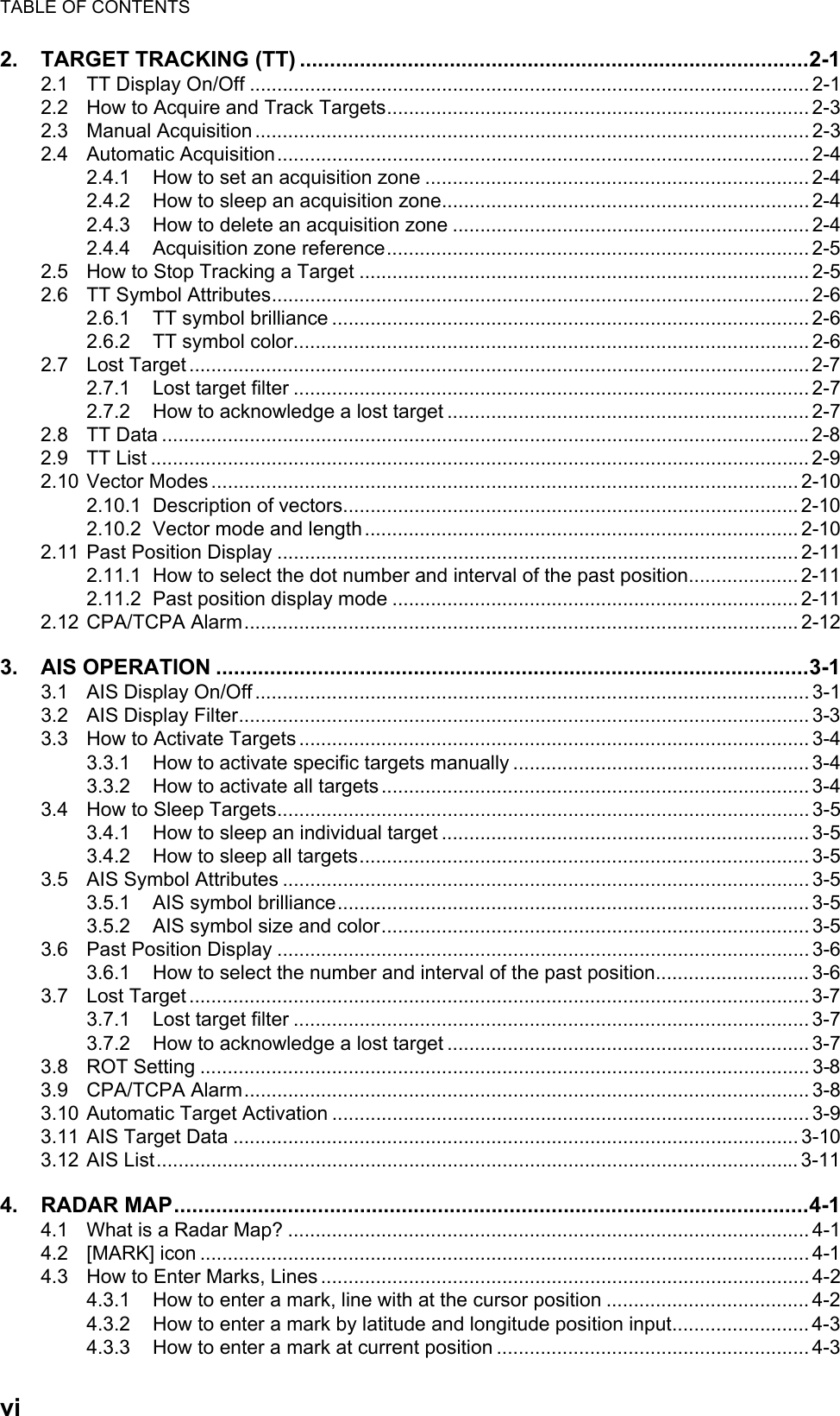 TABLE OF CONTENTSvi2. TARGET TRACKING (TT) .....................................................................................2-12.1 TT Display On/Off ...................................................................................................... 2-12.2 How to Acquire and Track Targets............................................................................. 2-32.3 Manual Acquisition ..................................................................................................... 2-32.4 Automatic Acquisition................................................................................................. 2-42.4.1 How to set an acquisition zone ...................................................................... 2-42.4.2 How to sleep an acquisition zone................................................................... 2-42.4.3 How to delete an acquisition zone ................................................................. 2-42.4.4 Acquisition zone reference.............................................................................2-52.5 How to Stop Tracking a Target .................................................................................. 2-52.6 TT Symbol Attributes.................................................................................................. 2-62.6.1 TT symbol brilliance ....................................................................................... 2-62.6.2 TT symbol color.............................................................................................. 2-62.7 Lost Target .................................................................................................................2-72.7.1 Lost target filter .............................................................................................. 2-72.7.2 How to acknowledge a lost target .................................................................. 2-72.8 TT Data ......................................................................................................................2-82.9 TT List ........................................................................................................................ 2-92.10 Vector Modes ...........................................................................................................2-102.10.1 Description of vectors................................................................................... 2-102.10.2 Vector mode and length............................................................................... 2-102.11 Past Position Display ............................................................................................... 2-112.11.1 How to select the dot number and interval of the past position.................... 2-112.11.2 Past position display mode .......................................................................... 2-112.12 CPA/TCPA Alarm..................................................................................................... 2-123. AIS OPERATION ...................................................................................................3-13.1 AIS Display On/Off ..................................................................................................... 3-13.2 AIS Display Filter........................................................................................................ 3-33.3 How to Activate Targets ............................................................................................. 3-43.3.1 How to activate specific targets manually ...................................................... 3-43.3.2 How to activate all targets.............................................................................. 3-43.4 How to Sleep Targets................................................................................................. 3-53.4.1 How to sleep an individual target ................................................................... 3-53.4.2 How to sleep all targets.................................................................................. 3-53.5 AIS Symbol Attributes ................................................................................................ 3-53.5.1 AIS symbol brilliance...................................................................................... 3-53.5.2 AIS symbol size and color.............................................................................. 3-53.6 Past Position Display ................................................................................................. 3-63.6.1 How to select the number and interval of the past position............................ 3-63.7 Lost Target .................................................................................................................3-73.7.1 Lost target filter .............................................................................................. 3-73.7.2 How to acknowledge a lost target .................................................................. 3-73.8 ROT Setting ............................................................................................................... 3-83.9 CPA/TCPA Alarm....................................................................................................... 3-83.10 Automatic Target Activation ....................................................................................... 3-93.11 AIS Target Data ....................................................................................................... 3-103.12 AIS List..................................................................................................................... 3-114. RADAR MAP..........................................................................................................4-14.1 What is a Radar Map? ............................................................................................... 4-14.2 [MARK] icon ............................................................................................................... 4-14.3 How to Enter Marks, Lines ......................................................................................... 4-24.3.1 How to enter a mark, line with at the cursor position ..................................... 4-24.3.2 How to enter a mark by latitude and longitude position input......................... 4-34.3.3 How to enter a mark at current position ......................................................... 4-3