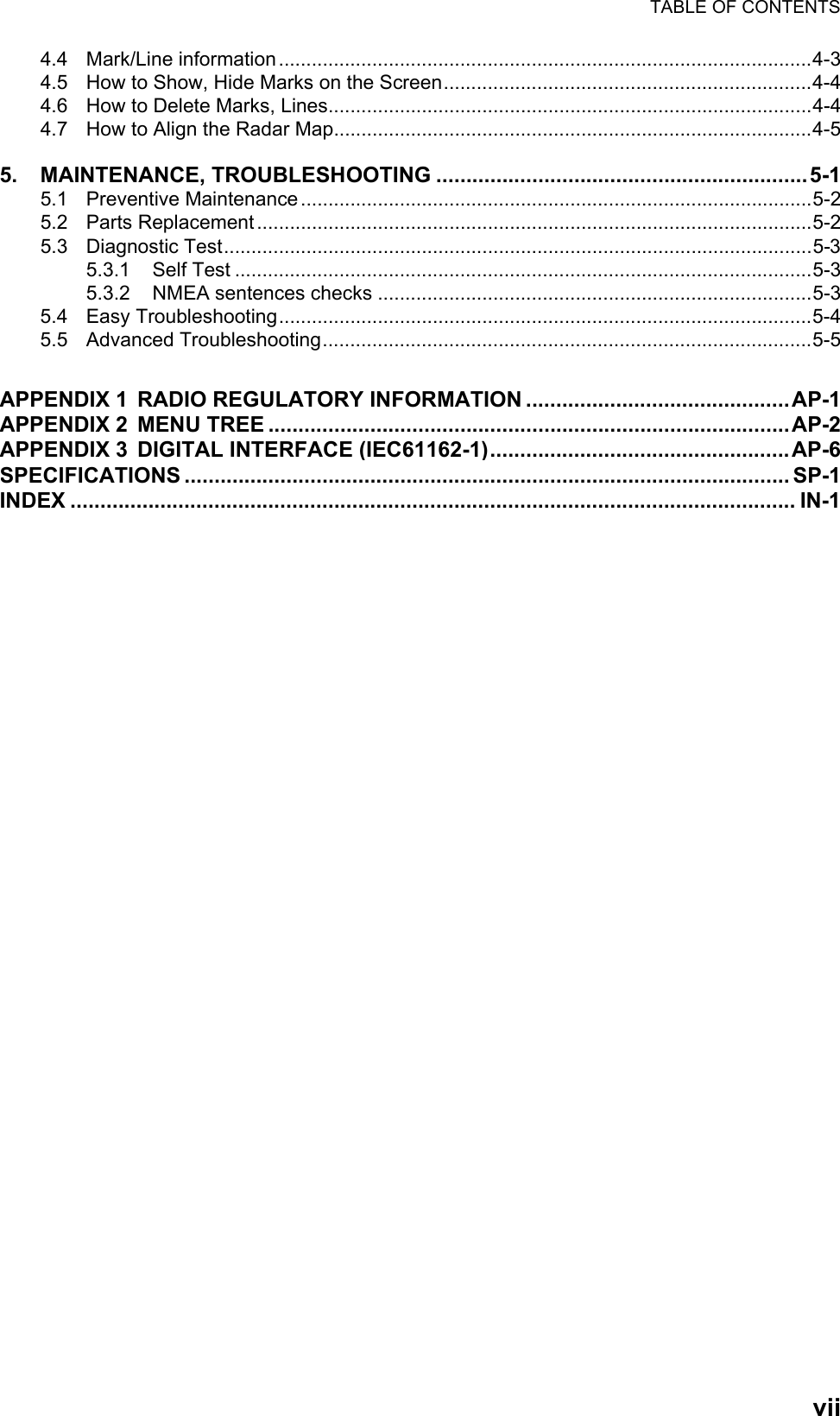 TABLE OF CONTENTSvii4.4 Mark/Line information.................................................................................................4-34.5 How to Show, Hide Marks on the Screen...................................................................4-44.6 How to Delete Marks, Lines........................................................................................4-44.7 How to Align the Radar Map.......................................................................................4-55. MAINTENANCE, TROUBLESHOOTING ..............................................................5-15.1 Preventive Maintenance.............................................................................................5-25.2 Parts Replacement.....................................................................................................5-25.3 Diagnostic Test...........................................................................................................5-35.3.1 Self Test .........................................................................................................5-35.3.2 NMEA sentences checks ...............................................................................5-35.4 Easy Troubleshooting.................................................................................................5-45.5 Advanced Troubleshooting.........................................................................................5-5APPENDIX 1 RADIO REGULATORY INFORMATION ............................................AP-1APPENDIX 2 MENU TREE .......................................................................................AP-2APPENDIX 3 DIGITAL INTERFACE (IEC61162-1)..................................................AP-6SPECIFICATIONS ..................................................................................................... SP-1INDEX ......................................................................................................................... IN-1