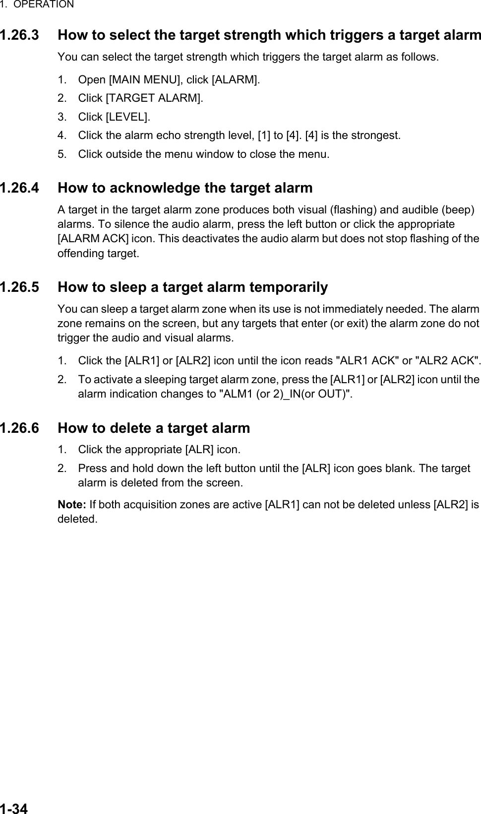 1.  OPERATION1-341.26.3 How to select the target strength which triggers a target alarmYou can select the target strength which triggers the target alarm as follows.1. Open [MAIN MENU], click [ALARM].2. Click [TARGET ALARM]. 3. Click [LEVEL].4. Click the alarm echo strength level, [1] to [4]. [4] is the strongest.5. Click outside the menu window to close the menu.1.26.4 How to acknowledge the target alarmA target in the target alarm zone produces both visual (flashing) and audible (beep) alarms. To silence the audio alarm, press the left button or click the appropriate [ALARM ACK] icon. This deactivates the audio alarm but does not stop flashing of the offending target.1.26.5 How to sleep a target alarm temporarilyYou can sleep a target alarm zone when its use is not immediately needed. The alarm zone remains on the screen, but any targets that enter (or exit) the alarm zone do not trigger the audio and visual alarms.1. Click the [ALR1] or [ALR2] icon until the icon reads &quot;ALR1 ACK&quot; or &quot;ALR2 ACK&quot;.2. To activate a sleeping target alarm zone, press the [ALR1] or [ALR2] icon until the alarm indication changes to &quot;ALM1 (or 2)_IN(or OUT)&quot;.1.26.6 How to delete a target alarm1. Click the appropriate [ALR] icon.2. Press and hold down the left button until the [ALR] icon goes blank. The target alarm is deleted from the screen.Note: If both acquisition zones are active [ALR1] can not be deleted unless [ALR2] is deleted.