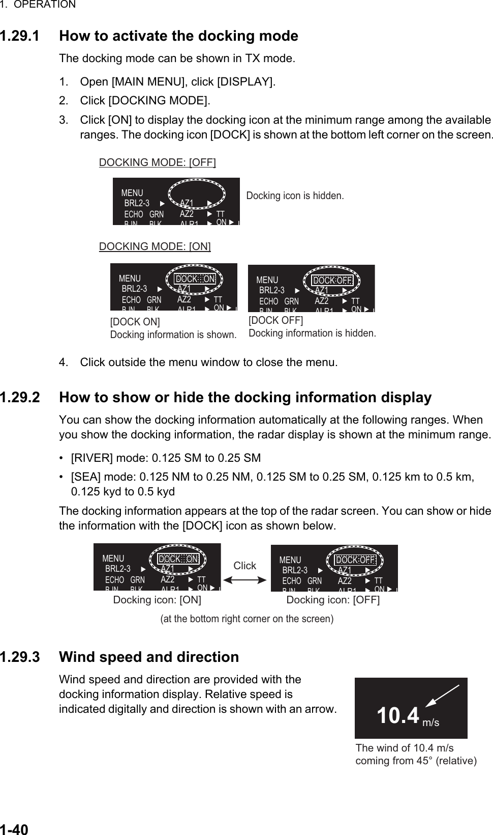 1.  OPERATION1-401.29.1 How to activate the docking modeThe docking mode can be shown in TX mode.1. Open [MAIN MENU], click [DISPLAY].2. Click [DOCKING MODE].3. Click [ON] to display the docking icon at the minimum range among the available ranges. The docking icon [DOCK] is shown at the bottom left corner on the screen.4. Click outside the menu window to close the menu.1.29.2 How to show or hide the docking information displayYou can show the docking information automatically at the following ranges. When you show the docking information, the radar display is shown at the minimum range.•  [RIVER] mode: 0.125 SM to 0.25 SM•  [SEA] mode: 0.125 NM to 0.25 NM, 0.125 SM to 0.25 SM, 0.125 km to 0.5 km, 0.125 kyd to 0.5 kydThe docking information appears at the top of the radar screen. You can show or hide the information with the [DOCK] icon as shown below.1.29.3 Wind speed and directionWind speed and direction are provided with the      docking information display. Relative speed is               indicated digitally and direction is shown with an arrow.MENUBRL2-3ECHOBINAZ1AZ2ALR1TTON LGRNBLKDOCK   ONDOCK   ONMENUBRL2-3ECHOBINAZ1AZ2ALR1TTON LGRNBLKDOCKING MODE: [OFF]DOCKING MODE: [ON]MENUBRL2-3ECHOBINAZ1AZ2ALR1TTON LGRNBLKDOCK OFFDOCK OFF[DOCK ON]Docking information is shown.[DOCK OFF]Docking information is hidden.Docking icon is hidden.MENUBRL2-3ECHOBINAZ1AZ2ALR1TTONLGRNBLKDOCK   ONDOCK   ON(at the bottom right corner on the screen)Docking icon: [ON]Docking icon: [ON]MENUBRL2-3ECHOBINAZ1AZ2ALR1TTONLGRNBLKDOCK OFFDOCK OFFDocking icon: [OFF]Docking icon: [OFF]ClickThe wind of 10.4 m/s coming from 45° (relative)10.4 m/s