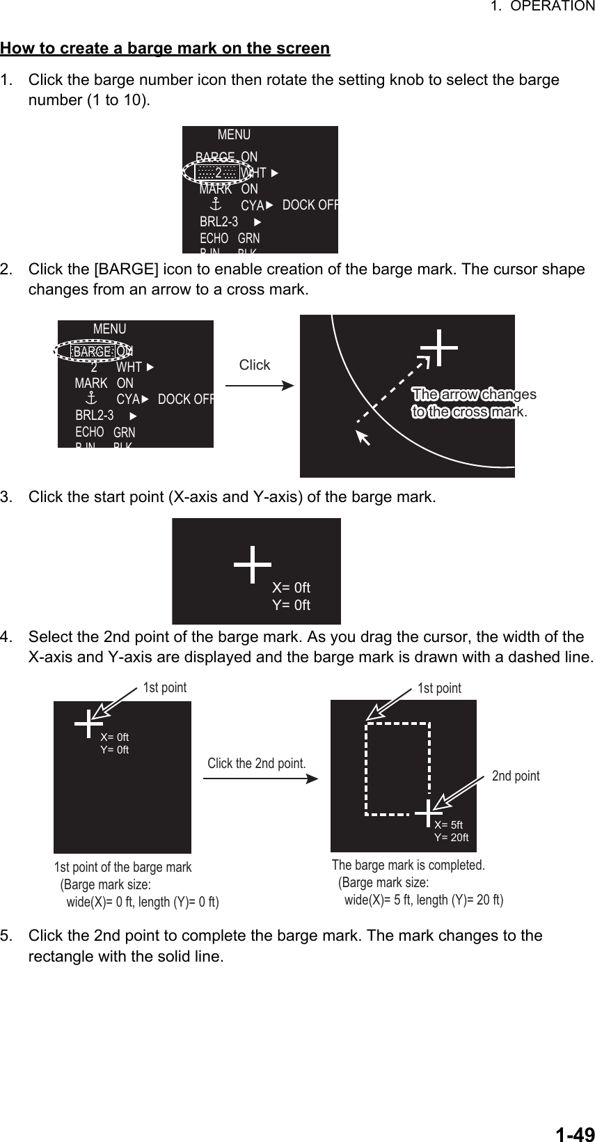 1.  OPERATION1-49How to create a barge mark on the screen1. Click the barge number icon then rotate the setting knob to select the barge     number (1 to 10).2. Click the [BARGE] icon to enable creation of the barge mark. The cursor shape changes from an arrow to a cross mark.3. Click the start point (X-axis and Y-axis) of the barge mark. 4. Select the 2nd point of the barge mark. As you drag the cursor, the width of the  X-axis and Y-axis are displayed and the barge mark is drawn with a dashed line.5. Click the 2nd point to complete the barge mark. The mark changes to the           rectangle with the solid line.MENUBARGE ONWHTONCYA DOCK OFFBRL2-3ECHOBINGRNBLKMARKMARK22MENUONWHTONCYA DOCK OFFBRL2-3ECHOBINGRNBLKMARKMARK22BARGEBARGEThe arrow changes to the cross mark.The arrow changes to the cross mark.ClickX= 0ftY= 0ftX= 0ftY= 0ftX= 5ftY= 20ft1st point of the barge mark  (Barge mark size:     wide(X)= 0 ft, length (Y)= 0 ft)Click the 2nd point.The barge mark is completed.  (Barge mark size:     wide(X)= 5 ft, length (Y)= 20 ft)1st point2nd point1st point