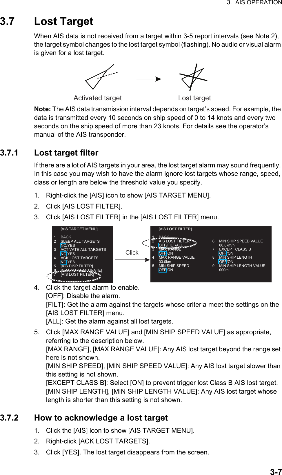 3.  AIS OPERATION3-73.7 Lost TargetWhen AIS data is not received from a target within 3-5 report intervals (see Note 2), the target symbol changes to the lost target symbol (flashing). No audio or visual alarm is given for a lost target.Note: The AIS data transmission interval depends on target’s speed. For example, the data is transmitted every 10 seconds on ship speed of 0 to 14 knots and every two seconds on the ship speed of more than 23 knots. For details see the operator’s    manual of the AIS transponder.3.7.1 Lost target filterIf there are a lot of AIS targets in your area, the lost target alarm may sound frequently. In this case you may wish to have the alarm ignore lost targets whose range, speed, class or length are below the threshold value you specify.1. Right-click the [AIS] icon to show [AIS TARGET MENU].2. Click [AIS LOST FILTER].3. Click [AIS LOST FILTER] in the [AIS LOST FILTER] menu.4. Click the target alarm to enable.[OFF]: Disable the alarm.[FILT]: Get the alarm against the targets whose criteria meet the settings on the [AIS LOST FILTER] menu.[ALL]: Get the alarm against all lost targets.5. Click [MAX RANGE VALUE] and [MIN SHIP SPEED VALUE] as appropriate,      referring to the description below.[MAX RANGE], [MAX RANGE VALUE]: Any AIS lost target beyond the range set here is not shown.[MIN SHIP SPEED], [MIN SHIP SPEED VALUE]: Any AIS lost target slower than this setting is not shown.[EXCEPT CLASS B]: Select [ON] to prevent trigger lost Class B AIS lost target.[MIN SHIP LENGTH], [MIN SHIP LENGTH VALUE]: Any AIS lost target whose length is shorter than this setting is not shown.3.7.2 How to acknowledge a lost target1. Click the [AIS] icon to show [AIS TARGET MENU].2. Right-click [ACK LOST TARGETS].3. Click [YES]. The lost target disappears from the screen.Activated target Lost target  [AIS TARGET MENU]1 BACK2  SLEEP ALL TARGETS NO/YES3  ACTIVATE ALL TARGETS NO/YES4  ACK LOST TARGETS NO/YES5  [AIS DISP FILTER]6  [CPA AUTO ACTIVATE]7  [AIS LOST FILTER]  [AIS LOST FILTER]1 BACK2 AIS LOST FILTER OFF/FILT/ALL3 MAX RANGE OFF/ON4 MAX RANGE VALUE 03.0km5  MIN SHIP SPEED OFF/ON6  MIN SHIP SPEED VALUE 00.0km/h7  EXCEPT CLASS B OFF/ON8  MIN SHIP LENGTH OFF/ON9  MIN SHIP LENGTH VALUE 000mClick