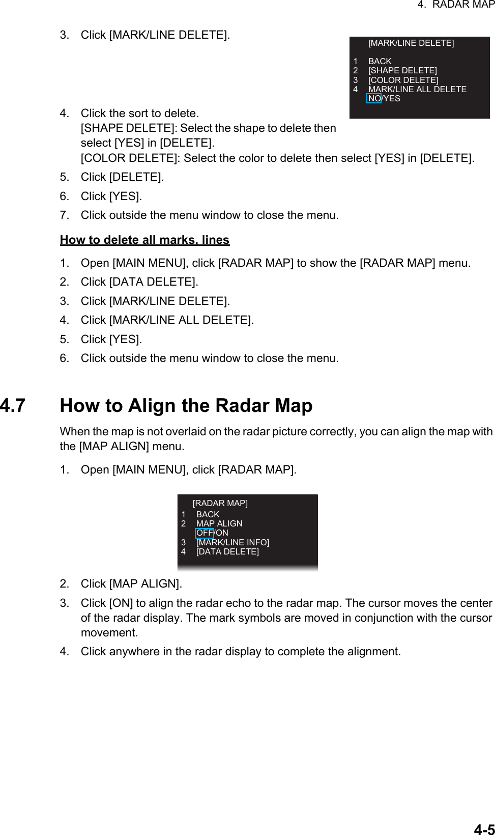 4.  RADAR MAP4-53. Click [MARK/LINE DELETE].4. Click the sort to delete. [SHAPE DELETE]: Select the shape to delete then select [YES] in [DELETE].[COLOR DELETE]: Select the color to delete then select [YES] in [DELETE].5. Click [DELETE].6. Click [YES].7. Click outside the menu window to close the menu.How to delete all marks, lines1. Open [MAIN MENU], click [RADAR MAP] to show the [RADAR MAP] menu.2. Click [DATA DELETE].3. Click [MARK/LINE DELETE].4. Click [MARK/LINE ALL DELETE].5. Click [YES].6. Click outside the menu window to close the menu.4.7 How to Align the Radar MapWhen the map is not overlaid on the radar picture correctly, you can align the map with the [MAP ALIGN] menu. 1. Open [MAIN MENU], click [RADAR MAP].2. Click [MAP ALIGN].3. Click [ON] to align the radar echo to the radar map. The cursor moves the center of the radar display. The mark symbols are moved in conjunction with the cursor movement.4. Click anywhere in the radar display to complete the alignment. [MARK/LINE DELETE]1 BACK2 [SHAPE DELETE]3 [COLOR DELETE]4  MARK/LINE ALL DELETE NO/YES 1 BACK2 MAP ALIGN OFF/ON3 [MARK/LINE INFO]4 [DATA DELETE]  [RADAR MAP]